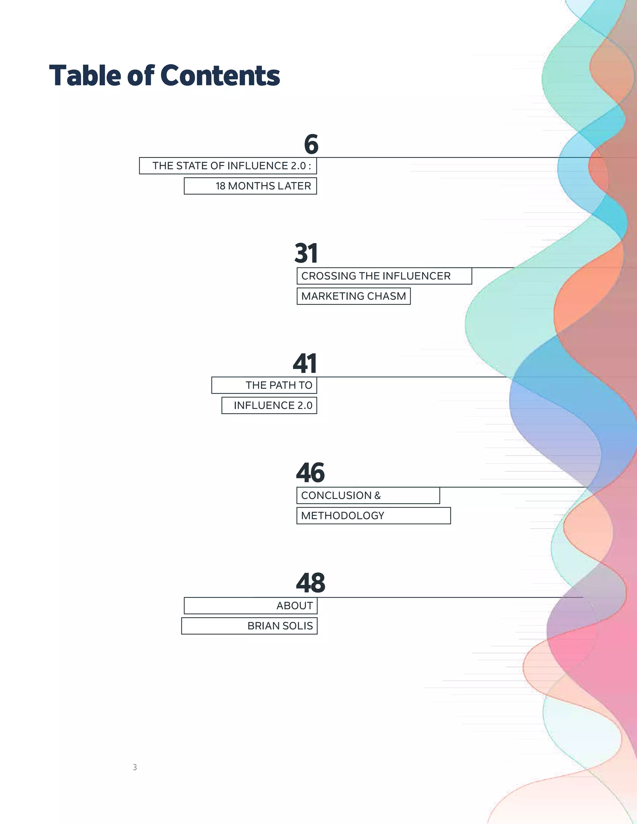 3
4
THE STATE OF INFLUENCE 2.0 :
18 MONTHS LATER
31
6
CROSSING THE INFLUENCER
MARKETING CHASM
46
CONCLUSION &
METHODOLOGY
41
THE PATH TO
INFLUENCE 2.0
48
ABOUT
BRIAN SOLIS
TableofContents
 
