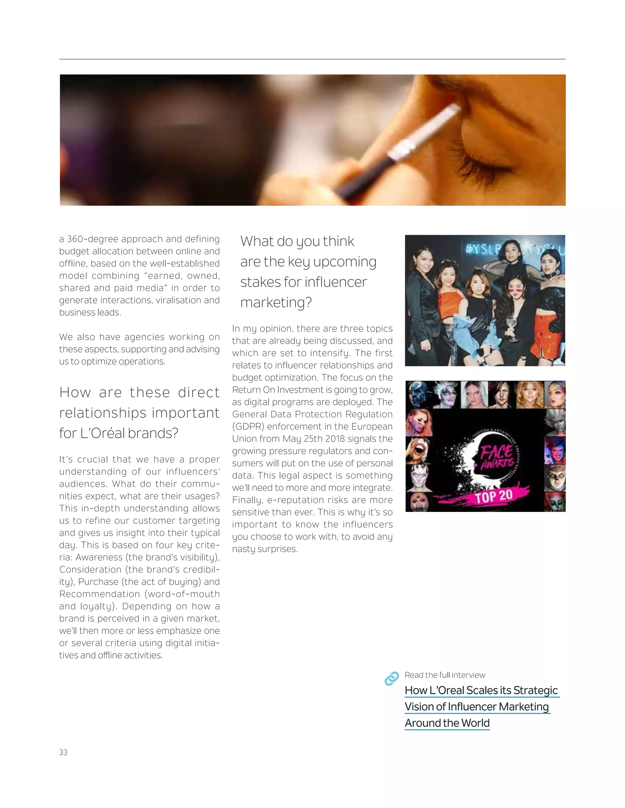 33
a 360-degree approach and defining
budget allocation between online and
offline, based on the well-established
model combining “earned, owned,
shared and paid media” in order to
generate interactions, viralisation and
business leads.
We also have agencies working on
these aspects, supporting and advising
us to optimize operations.
How are these direct
relationships important
for L’Oréal brands?
It’s crucial that we have a proper
understanding of our influencers’
audiences. What do their commu-
nities expect, what are their usages?
This in-depth understanding allows
us to refine our customer targeting
and gives us insight into their typical
day. This is based on four key crite-
ria: Awareness (the brand’s visibility),
Consideration (the brand’s credibil-
ity), Purchase (the act of buying) and
Recommendation (word-of-mouth
and loyalty). Depending on how a
brand is perceived in a given market,
we’ll then more or less emphasize one
or several criteria using digital initia-
tives and offline activities.
What do you think
are the key upcoming
stakes for influencer
marketing?
In my opinion, there are three topics
that are already being discussed, and
which are set to intensify. The first
relates to influencer relationships and
budget optimization. The focus on the
Return On Investment is going to grow,
as digital programs are deployed. The
General Data Protection Regulation
(GDPR) enforcement in the European
Union from May 25th 2018 signals the
growing pressure regulators and con-
sumers will put on the use of personal
data. This legal aspect is something
we’ll need to more and more integrate.
Finally, e-reputation risks are more
sensitive than ever. This is why it’s so
important to know the influencers
you choose to work with, to avoid any
nasty surprises.
Read the full interview
How L’Oreal Scales its Strategic
Vision of Influencer Marketing
Around the World
 
