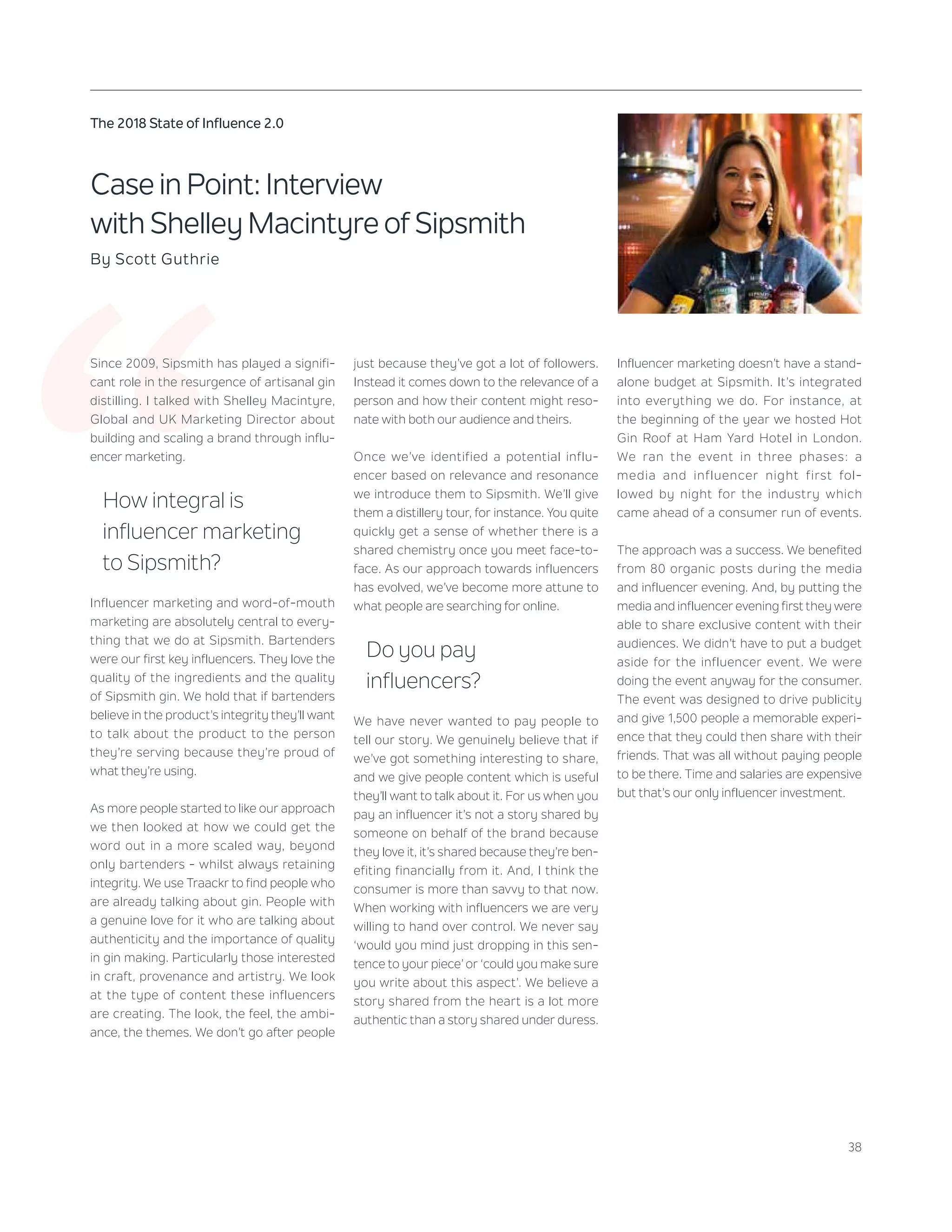 38
The 2018 State of Influence 2.0
‘‘
Case in Point: Interview
with Shelley Macintyre of Sipsmith
By Scott Guthrie
Since 2009, Sipsmith has played a signifi-
cant role in the resurgence of artisanal gin
distilling. I talked with Shelley Macintyre,
Global and UK Marketing Director about
building and scaling a brand through influ-
encer marketing.
How integral is
influencer marketing
to Sipsmith?
Influencer marketing and word-of-mouth
marketing are absolutely central to every-
thing that we do at Sipsmith. Bartenders
were our first key influencers. They love the
quality of the ingredients and the quality
of Sipsmith gin. We hold that if bartenders
believe in the product’s integrity they’ll want
to talk about the product to the person
they’re serving because they’re proud of
what they’re using.
As more people started to like our approach
we then looked at how we could get the
word out in a more scaled way, beyond
only bartenders - whilst always retaining
integrity. We use Traackr to find people who
are already talking about gin. People with
a genuine love for it who are talking about
authenticity and the importance of quality
in gin making. Particularly those interested
in craft, provenance and artistry. We look
at the type of content these influencers
are creating. The look, the feel, the ambi-
ance, the themes. We don’t go after people
just because they’ve got a lot of followers.
Instead it comes down to the relevance of a
person and how their content might reso-
nate with both our audience and theirs.
Once we’ve identified a potential influ-
encer based on relevance and resonance
we introduce them to Sipsmith. We’ll give
them a distillery tour, for instance. You quite
quickly get a sense of whether there is a
shared chemistry once you meet face-to-
face. As our approach towards influencers
has evolved, we’ve become more attune to
what people are searching for online.
Do you pay
influencers?
We have never wanted to pay people to
tell our story. We genuinely believe that if
we’ve got something interesting to share,
and we give people content which is useful
they’ll want to talk about it. For us when you
pay an influencer it’s not a story shared by
someone on behalf of the brand because
they love it, it’s shared because they’re ben-
efiting financially from it. And, I think the
consumer is more than savvy to that now.
When working with influencers we are very
willing to hand over control. We never say
‘would you mind just dropping in this sen-
tence to your piece’ or ‘could you make sure
you write about this aspect’. We believe a
story shared from the heart is a lot more
authentic than a story shared under duress.
Influencer marketing doesn’t have a stand-
alone budget at Sipsmith. It’s integrated
into everything we do. For instance, at
the beginning of the year we hosted Hot
Gin Roof at Ham Yard Hotel in London.
We ran the event in three phases: a
media and influencer night first fol-
lowed by night for the industry which
came ahead of a consumer run of events.
The approach was a success. We benefited
from 80 organic posts during the media
and influencer evening. And, by putting the
media and influencer evening first they were
able to share exclusive content with their
audiences. We didn’t have to put a budget
aside for the influencer event. We were
doing the event anyway for the consumer.
The event was designed to drive publicity
and give 1,500 people a memorable experi-
ence that they could then share with their
friends. That was all without paying people
to be there. Time and salaries are expensive
but that’s our only influencer investment.
 