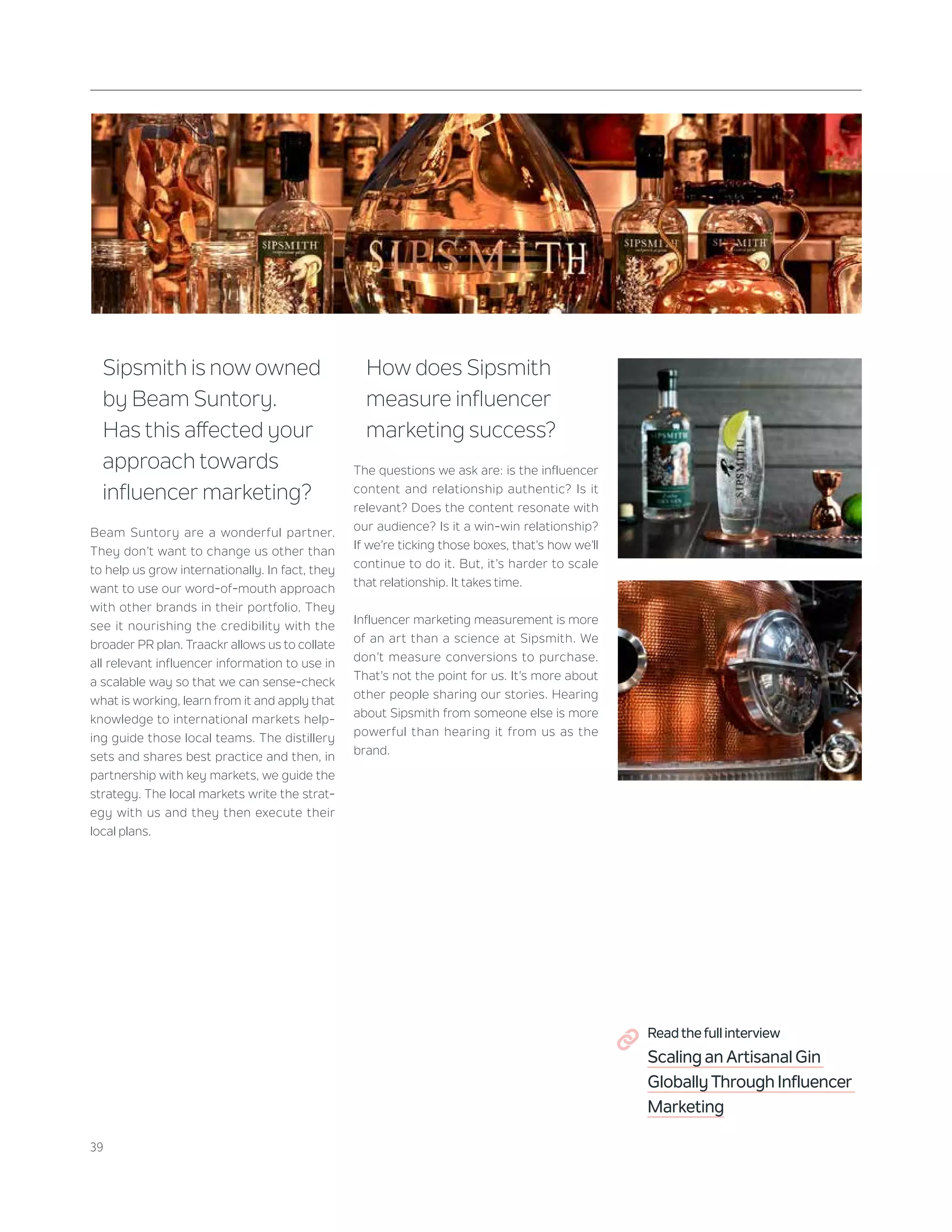 39
Sipsmith is now owned
by Beam Suntory.
Has this affected your
approach towards
influencer marketing?
Beam Suntory are a wonderful partner.
They don’t want to change us other than
to help us grow internationally. In fact, they
want to use our word-of-mouth approach
with other brands in their portfolio. They
see it nourishing the credibility with the
broader PR plan. Traackr allows us to collate
all relevant influencer information to use in
a scalable way so that we can sense-check
what is working, learn from it and apply that
knowledge to international markets help-
ing guide those local teams. The distillery
sets and shares best practice and then, in
partnership with key markets, we guide the
strategy. The local markets write the strat-
egy with us and they then execute their
local plans.
How does Sipsmith
measure influencer
marketing success?
The questions we ask are: is the influencer
content and relationship authentic? Is it
relevant? Does the content resonate with
our audience? Is it a win-win relationship?
If we’re ticking those boxes, that’s how we’ll
continue to do it. But, it’s harder to scale
that relationship. It takes time.
Influencer marketing measurement is more
of an art than a science at Sipsmith. We
don’t measure conversions to purchase.
That’s not the point for us. It’s more about
other people sharing our stories. Hearing
about Sipsmith from someone else is more
powerful than hearing it from us as the
brand.
Read the full interview
Scaling an Artisanal Gin
Globally Through Influencer
Marketing
 