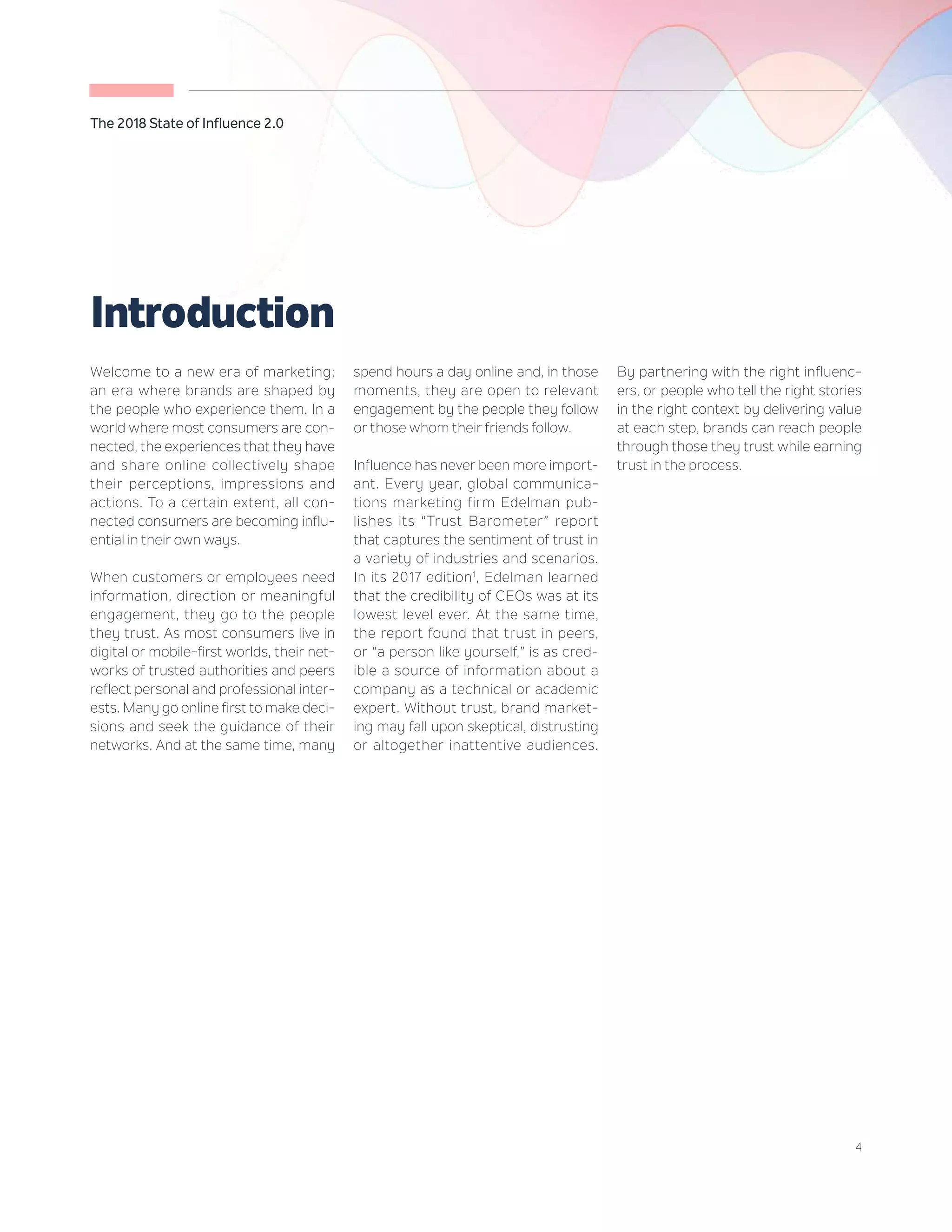 4
The 2018 State of Influence 2.0
Welcome to a new era of marketing;
an era where brands are shaped by
the people who experience them. In a
world where most consumers are con-
nected, the experiences that they have
and share online collectively shape
their perceptions, impressions and
actions. To a certain extent, all con-
nected consumers are becoming influ-
ential in their own ways.
When customers or employees need
information, direction or meaningful
engagement, they go to the people
they trust. As most consumers live in
digital or mobile-first worlds, their net-
works of trusted authorities and peers
reflect personal and professional inter-
ests. Many go online first to make deci-
sions and seek the guidance of their
networks. And at the same time, many
spend hours a day online and, in those
moments, they are open to relevant
engagement by the people they follow
or those whom their friends follow.
Influence has never been more import-
ant. Every year, global communica-
tions marketing firm Edelman pub-
lishes its “Trust Barometer” report
that captures the sentiment of trust in
a variety of industries and scenarios.
In its 2017 edition1
, Edelman learned
that the credibility of CEOs was at its
lowest level ever. At the same time,
the report found that trust in peers,
or “a person like yourself,” is as cred-
ible a source of information about a
company as a technical or academic
expert. Without trust, brand market-
ing may fall upon skeptical, distrusting
or altogether inattentive audiences.
By partnering with the right influenc-
ers, or people who tell the right stories
in the right context by delivering value
at each step, brands can reach people
through those they trust while earning
trust in the process.
Introduction
 