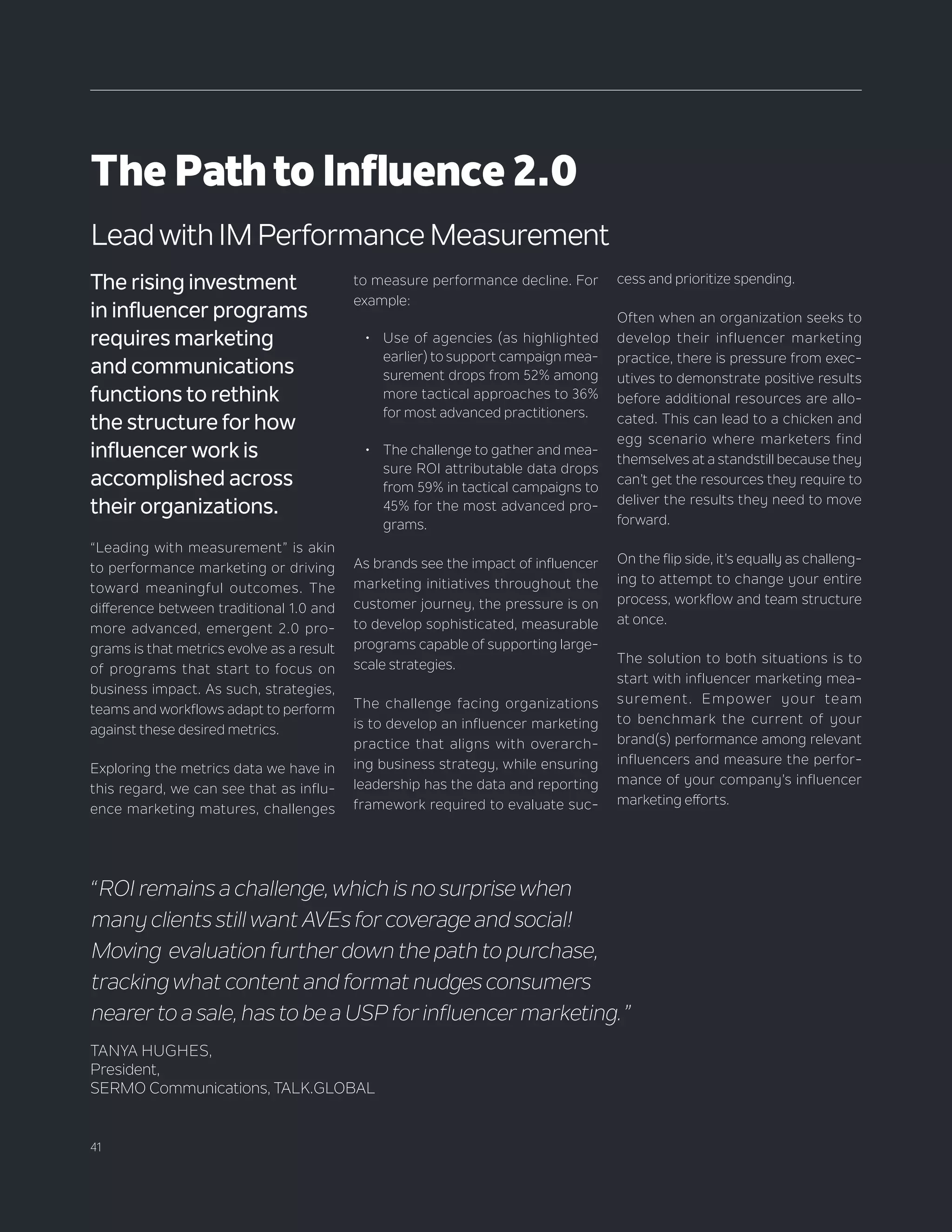 41
The rising investment
in influencer programs
requires marketing
and communications
functions to rethink
the structure for how
influencer work is
accomplished across
their organizations.
“Leading with measurement” is akin
to performance marketing or driving
toward meaningful outcomes. The
difference between traditional 1.0 and
more advanced, emergent 2.0 pro-
grams is that metrics evolve as a result
of programs that start to focus on
business impact. As such, strategies,
teams and workflows adapt to perform
against these desired metrics.
Exploring the metrics data we have in
this regard, we can see that as influ-
ence marketing matures, challenges
“ROI remains a challenge, which is no surprise when
many clients still want AVEs for coverage and social!
Moving evaluation further down the path to purchase,
tracking what content and format nudges consumers
nearer to a sale, has to be a USP for influencer marketing.”
TANYA HUGHES,
President,
SERMO Communications, TALK.GLOBAL
ThePathtoInfluence2.0
to measure performance decline. For
example:
•	 Use of agencies (as highlighted
earlier) to support campaign mea-
surement drops from 52% among
more tactical approaches to 36%
for most advanced practitioners.
•	 The challenge to gather and mea-
sure ROI attributable data drops
from 59% in tactical campaigns to
45% for the most advanced pro-
grams.
As brands see the impact of influencer
marketing initiatives throughout the
customer journey, the pressure is on
to develop sophisticated, measurable
programs capable of supporting large-
scale strategies.
The challenge facing organizations
is to develop an influencer marketing
practice that aligns with overarch-
ing business strategy, while ensuring
leadership has the data and reporting
framework required to evaluate suc-
Lead with IM Performance Measurement
cess and prioritize spending.
Often when an organization seeks to
develop their influencer marketing
practice, there is pressure from exec-
utives to demonstrate positive results
before additional resources are allo-
cated. This can lead to a chicken and
egg scenario where marketers find
themselves at a standstill because they
can’t get the resources they require to
deliver the results they need to move
forward.
On the flip side, it’s equally as challeng-
ing to attempt to change your entire
process, workflow and team structure
at once.
The solution to both situations is to
start with influencer marketing mea-
surement. Empower your team
to benchmark the current of your
brand(s) performance among relevant
influencers and measure the perfor-
mance of your company’s influencer
marketing efforts.
 
