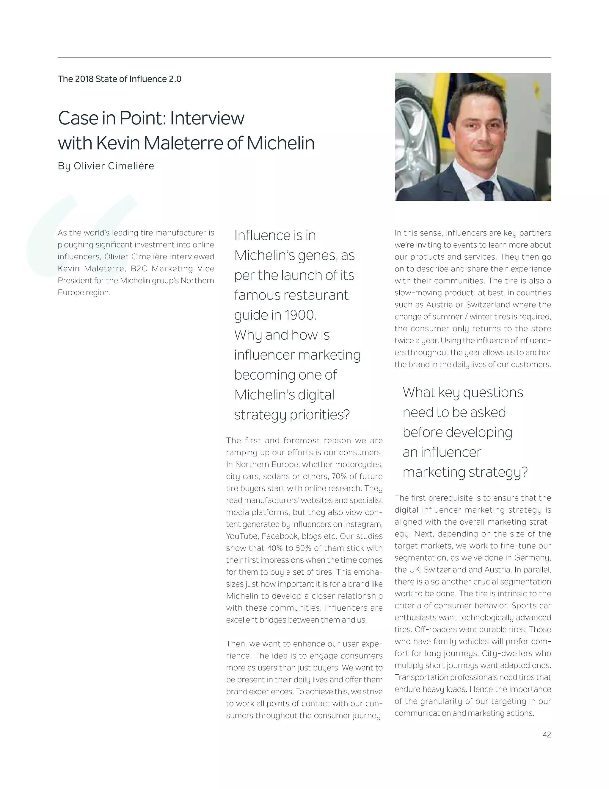 42
The 2018 State of Influence 2.0
‘‘
Case in Point: Interview
with Kevin Maleterre of Michelin
By Olivier Cimelière
As the world’s leading tire manufacturer is
ploughing significant investment into online
influencers, Olivier Cimelière interviewed
Kevin Maleterre, B2C Marketing Vice
President for the Michelin group’s Northern
Europe region.
Influence is in
Michelin’s genes, as
per the launch of its
famous restaurant
guide in 1900.
Why and how is
influencer marketing
becoming one of
Michelin’s digital
strategy priorities?
The first and foremost reason we are
ramping up our efforts is our consumers.
In Northern Europe, whether motorcycles,
city cars, sedans or others, 70% of future
tire buyers start with online research. They
read manufacturers’ websites and specialist
media platforms, but they also view con-
tent generated by influencers on Instagram,
YouTube, Facebook, blogs etc. Our studies
show that 40% to 50% of them stick with
their first impressions when the time comes
for them to buy a set of tires. This empha-
sizes just how important it is for a brand like
Michelin to develop a closer relationship
with these communities. Influencers are
excellent bridges between them and us.
Then, we want to enhance our user expe-
rience. The idea is to engage consumers
more as users than just buyers. We want to
be present in their daily lives and offer them
brand experiences. To achieve this, we strive
to work all points of contact with our con-
sumers throughout the consumer journey.
In this sense, influencers are key partners
we’re inviting to events to learn more about
our products and services. They then go
on to describe and share their experience
with their communities. The tire is also a
slow-moving product: at best, in countries
such as Austria or Switzerland where the
change of summer / winter tires is required,
the consumer only returns to the store
twice a year. Using the influence of influenc-
ers throughout the year allows us to anchor
the brand in the daily lives of our customers.
What key questions
need to be asked
before developing
an influencer
marketing strategy?
The first prerequisite is to ensure that the
digital influencer marketing strategy is
aligned with the overall marketing strat-
egy. Next, depending on the size of the
target markets, we work to fine-tune our
segmentation, as we’ve done in Germany,
the UK, Switzerland and Austria. In parallel,
there is also another crucial segmentation
work to be done. The tire is intrinsic to the
criteria of consumer behavior. Sports car
enthusiasts want technologically advanced
tires. Off-roaders want durable tires. Those
who have family vehicles will prefer com-
fort for long journeys. City-dwellers who
multiply short journeys want adapted ones.
Transportation professionals need tires that
endure heavy loads. Hence the importance
of the granularity of our targeting in our
communication and marketing actions.
 