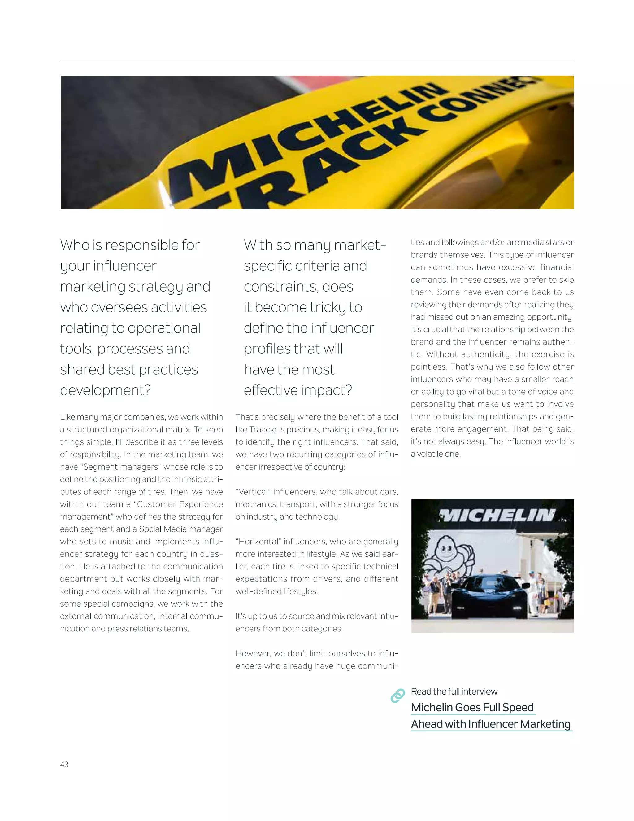 43
Who is responsible for
your influencer
marketing strategy and
who oversees activities
relating to operational
tools, processes and
shared best practices
development?
Like many major companies, we work within
a structured organizational matrix. To keep
things simple, I’ll describe it as three levels
of responsibility. In the marketing team, we
have “Segment managers” whose role is to
define the positioning and the intrinsic attri-
butes of each range of tires. Then, we have
within our team a “Customer Experience
management” who defines the strategy for
each segment and a Social Media manager
who sets to music and implements influ-
encer strategy for each country in ques-
tion. He is attached to the communication
department but works closely with mar-
keting and deals with all the segments. For
some special campaigns, we work with the
external communication, internal commu-
nication and press relations teams.
With so many market-
specific criteria and
constraints, does
it become tricky to
define the influencer
profiles that will
have the most
effective impact?
That’s precisely where the benefit of a tool
like Traackr is precious, making it easy for us
to identify the right influencers. That said,
we have two recurring categories of influ-
encer irrespective of country:
“Vertical” influencers, who talk about cars,
mechanics, transport, with a stronger focus
on industry and technology.
“Horizontal” influencers, who are generally
more interested in lifestyle. As we said ear-
lier, each tire is linked to specific technical
expectations from drivers, and different
well-defined lifestyles.
It’s up to us to source and mix relevant influ-
encers from both categories.
However, we don’t limit ourselves to influ-
encers who already have huge communi-
ties and followings and/or are media stars or
brands themselves. This type of influencer
can sometimes have excessive financial
demands. In these cases, we prefer to skip
them. Some have even come back to us
reviewing their demands after realizing they
had missed out on an amazing opportunity.
It’s crucial that the relationship between the
brand and the influencer remains authen-
tic. Without authenticity, the exercise is
pointless. That’s why we also follow other
influencers who may have a smaller reach
or ability to go viral but a tone of voice and
personality that make us want to involve
them to build lasting relationships and gen-
erate more engagement. That being said,
it’s not always easy. The influencer world is
a volatile one.
Read the full interview
Michelin Goes Full Speed
Ahead with Influencer Marketing
 