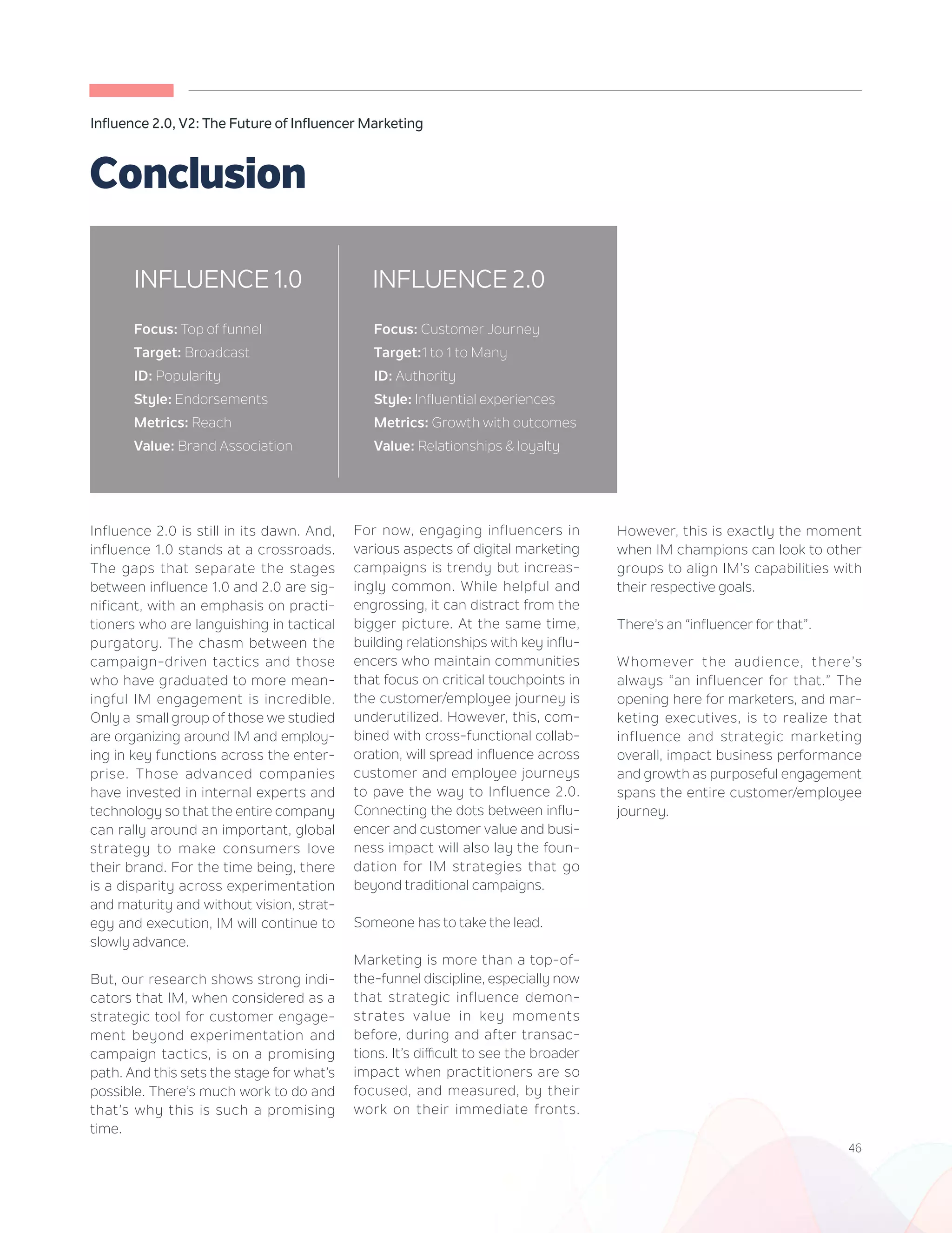 46
Influence 2.0, V2: The Future of Influencer Marketing
Influence 2.0 is still in its dawn. And,
influence 1.0 stands at a crossroads.
The gaps that separate the stages
between influence 1.0 and 2.0 are sig-
nificant, with an emphasis on practi-
tioners who are languishing in tactical
purgatory. The chasm between the
campaign-driven tactics and those
who have graduated to more mean-
ingful IM engagement is incredible.
Only a small group of those we studied
are organizing around IM and employ-
ing in key functions across the enter-
prise. Those advanced companies
have invested in internal experts and
technology so that the entire company
can rally around an important, global
strategy to make consumers love
their brand. For the time being, there
is a disparity across experimentation
and maturity and without vision, strat-
egy and execution, IM will continue to
slowly advance.
But, our research shows strong indi-
cators that IM, when considered as a
strategic tool for customer engage-
ment beyond experimentation and
campaign tactics, is on a promising
path. And this sets the stage for what’s
possible. There’s much work to do and
that’s why this is such a promising
time.
For now, engaging influencers in
various aspects of digital marketing
campaigns is trendy but increas-
ingly common. While helpful and
engrossing, it can distract from the
bigger picture. At the same time,
building relationships with key influ-
encers who maintain communities
that focus on critical touchpoints in
the customer/employee journey is
underutilized. However, this, com-
bined with cross-functional collab-
oration, will spread influence across
customer and employee journeys
to pave the way to Influence 2.0.
Connecting the dots between influ-
encer and customer value and busi-
ness impact will also lay the foun-
dation for IM strategies that go
beyond traditional campaigns.
Someone has to take the lead.
Marketing is more than a top-of-
the-funnel discipline, especially now
that strategic influence demon-
strates value in key moments
before, during and after transac-
tions. It’s difficult to see the broader
impact when practitioners are so
focused, and measured, by their
work on their immediate fronts.
Conclusion
However, this is exactly the moment
when IM champions can look to other
groups to align IM’s capabilities with
their respective goals.
There’s an “influencer for that”.
Whomever the audience, there’s
always “an influencer for that.” The
opening here for marketers, and mar-
keting executives, is to realize that
influence and strategic marketing
overall, impact business performance
and growth as purposeful engagement
spans the entire customer/employee
journey.
Customers and employees are
seeking direction, insight and
engagement. Influencers are
INFLUENCE 2.0INFLUENCE 1.0
Focus: Top of funnel
Target: Broadcast
ID: Popularity
Style: Endorsements
Metrics: Reach
Value: Brand Association
Focus: Customer Journey
Target:1 to 1 to Many
ID: Authority
Style: Influential experiences
Metrics: Growth with outcomes
Value: Relationships & loyalty
 