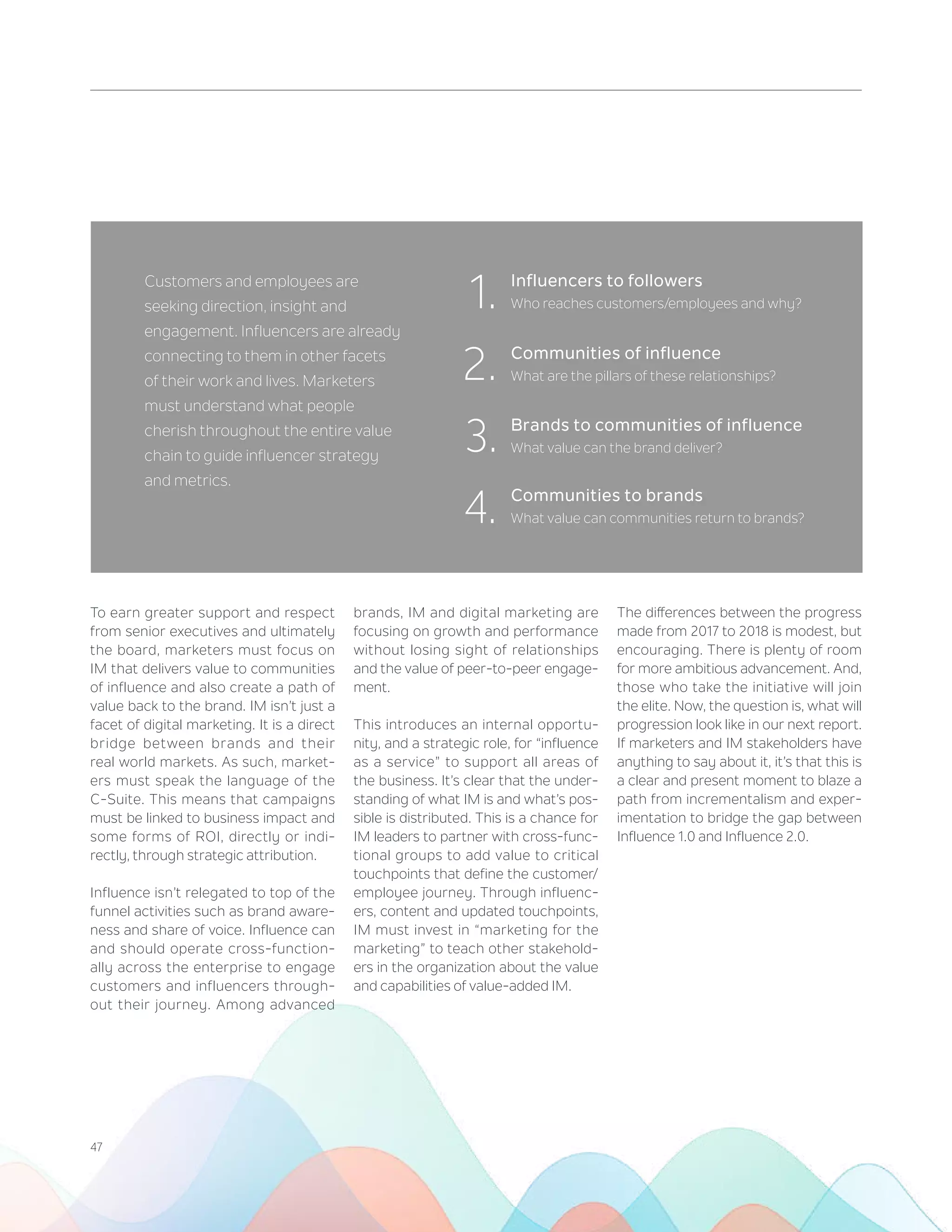 47
Customers and employees are
seeking direction, insight and
engagement. Influencers are already
connecting to them in other facets
of their work and lives. Marketers
must understand what people
cherish throughout the entire value
chain to guide influencer strategy
and metrics.
1.
2.
3.
4.
To earn greater support and respect
from senior executives and ultimately
the board, marketers must focus on
IM that delivers value to communities
of influence and also create a path of
value back to the brand. IM isn’t just a
facet of digital marketing. It is a direct
bridge between brands and their
real world markets. As such, market-
ers must speak the language of the
C-Suite. This means that campaigns
must be linked to business impact and
some forms of ROI, directly or indi-
rectly, through strategic attribution.
Influence isn’t relegated to top of the
funnel activities such as brand aware-
ness and share of voice. Influence can
and should operate cross-function-
ally across the enterprise to engage
customers and influencers through-
out their journey. Among advanced
brands, IM and digital marketing are
focusing on growth and performance
without losing sight of relationships
and the value of peer-to-peer engage-
ment.
This introduces an internal opportu-
nity, and a strategic role, for “influence
as a service” to support all areas of
the business. It’s clear that the under-
standing of what IM is and what’s pos-
sible is distributed. This is a chance for
IM leaders to partner with cross-func-
tional groups to add value to critical
touchpoints that define the customer/
employee journey. Through influenc-
ers, content and updated touchpoints,
IM must invest in “marketing for the
marketing” to teach other stakehold-
ers in the organization about the value
and capabilities of value-added IM.
The differences between the progress
made from 2017 to 2018 is modest, but
encouraging. There is plenty of room
for more ambitious advancement. And,
those who take the initiative will join
the elite. Now, the question is, what will
progression look like in our next report.
If marketers and IM stakeholders have
anything to say about it, it’s that this is
a clear and present moment to blaze a
path from incrementalism and exper-
imentation to bridge the gap between
Influence 1.0 and Influence 2.0.
Influencers to followers
Who reaches customers/employees and why?
Communities of influence
What are the pillars of these relationships?
Brands to communities of influence
What value can the brand deliver?
Communities to brands
What value can communities return to brands?
 