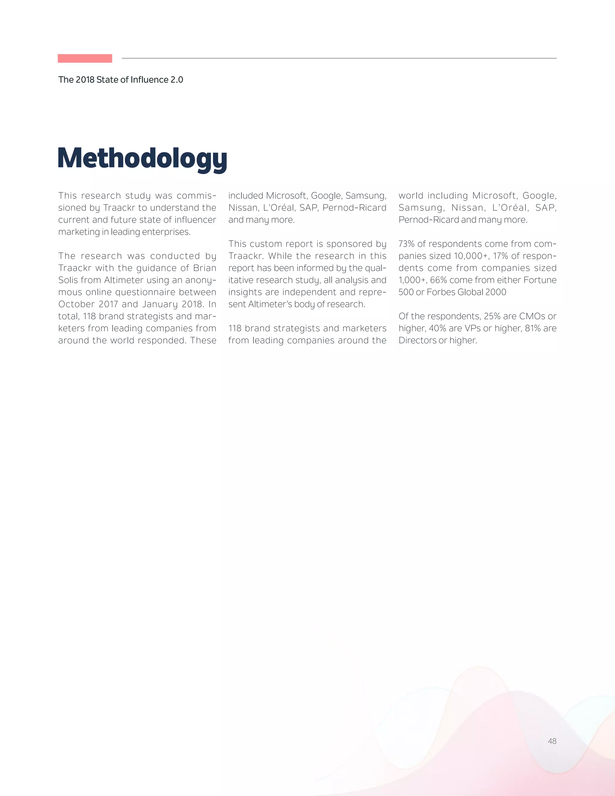 48
The 2018 State of Influence 2.0
This research study was commis-
sioned by Traackr to understand the
current and future state of influencer
marketing in leading enterprises.
The research was conducted by
Traackr with the guidance of Brian
Solis from Altimeter using an anony-
mous online questionnaire between
October 2017 and January 2018. In
total, 118 brand strategists and mar-
keters from leading companies from
around the world responded. These
included Microsoft, Google, Samsung,
Nissan, L’Oréal, SAP, Pernod-Ricard
and many more.
This custom report is sponsored by
Traackr. While the research in this
report has been informed by the qual-
itative research study, all analysis and
insights are independent and repre-
sent Altimeter’s body of research.
118 brand strategists and marketers
from leading companies around the
world including Microsoft, Google,
Samsung, Nissan, L’Oréal, SAP,
Pernod-Ricard and many more.
73% of respondents come from com-
panies sized 10,000+, 17% of respon-
dents come from companies sized
1,000+, 66% come from either Fortune
500 or Forbes Global 2000
Of the respondents, 25% are CMOs or
higher, 40% are VPs or higher, 81% are
Directors or higher.
Methodology
 