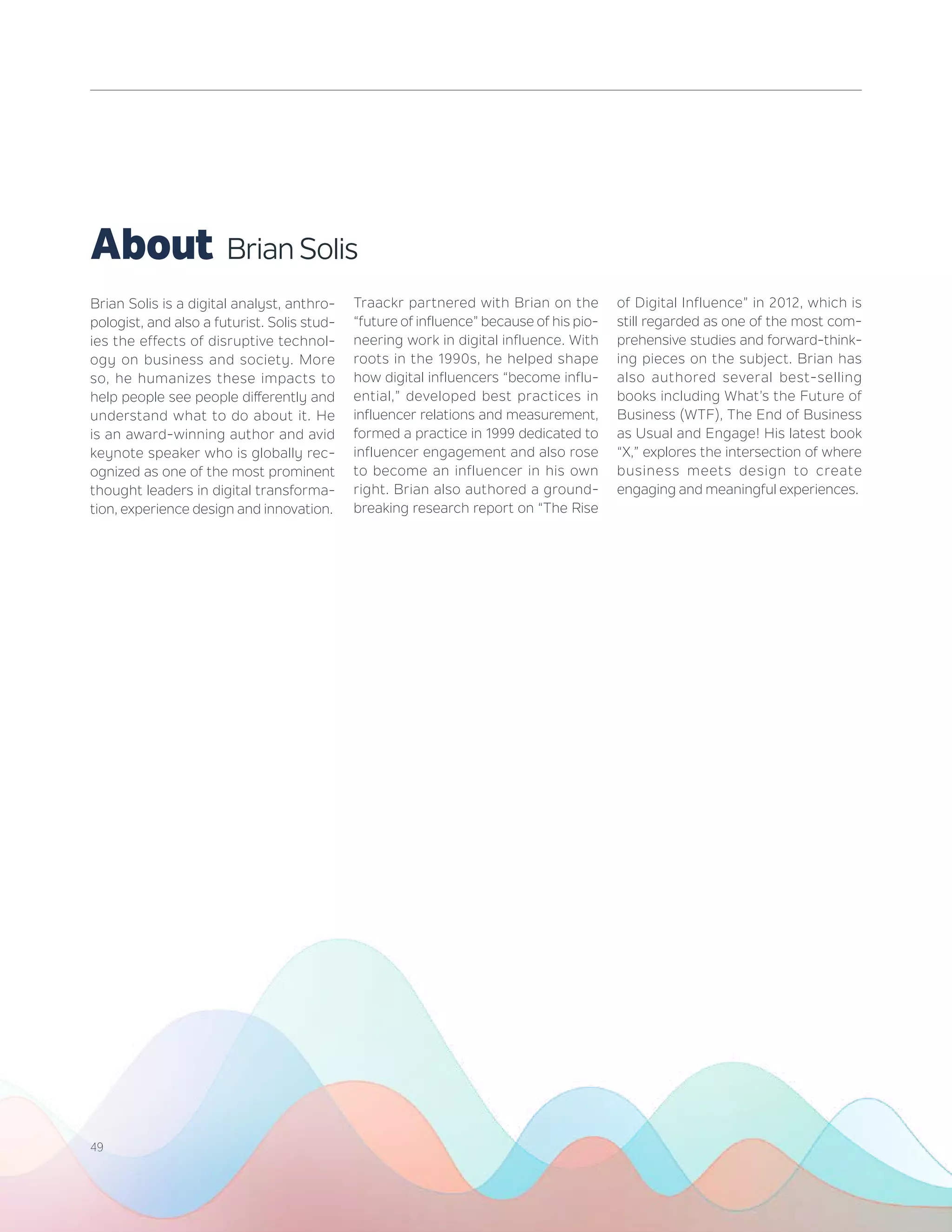 Brian Solis is a digital analyst, anthro-
pologist, and also a futurist. Solis stud-
ies the effects of disruptive technol-
ogy on business and society. More
so, he humanizes these impacts to
help people see people differently and
understand what to do about it. He
is an award-winning author and avid
keynote speaker who is globally rec-
ognized as one of the most prominent
thought leaders in digital transforma-
tion, experience design and innovation.
Traackr partnered with Brian on the
“future of influence” because of his pio-
neering work in digital influence. With
roots in the 1990s, he helped shape
how digital influencers “become influ-
ential,” developed best practices in
influencer relations and measurement,
formed a practice in 1999 dedicated to
influencer engagement and also rose
to become an influencer in his own
right. Brian also authored a ground-
breaking research report on “The Rise
of Digital Influence” in 2012, which is
still regarded as one of the most com-
prehensive studies and forward-think-
ing pieces on the subject. Brian has
also authored several best-selling
books including What’s the Future of
Business (WTF), The End of Business
as Usual and Engage! His latest book
“X,” explores the intersection of where
business meets design to create
engaging and meaningful experiences.
About Brian Solis
49
 