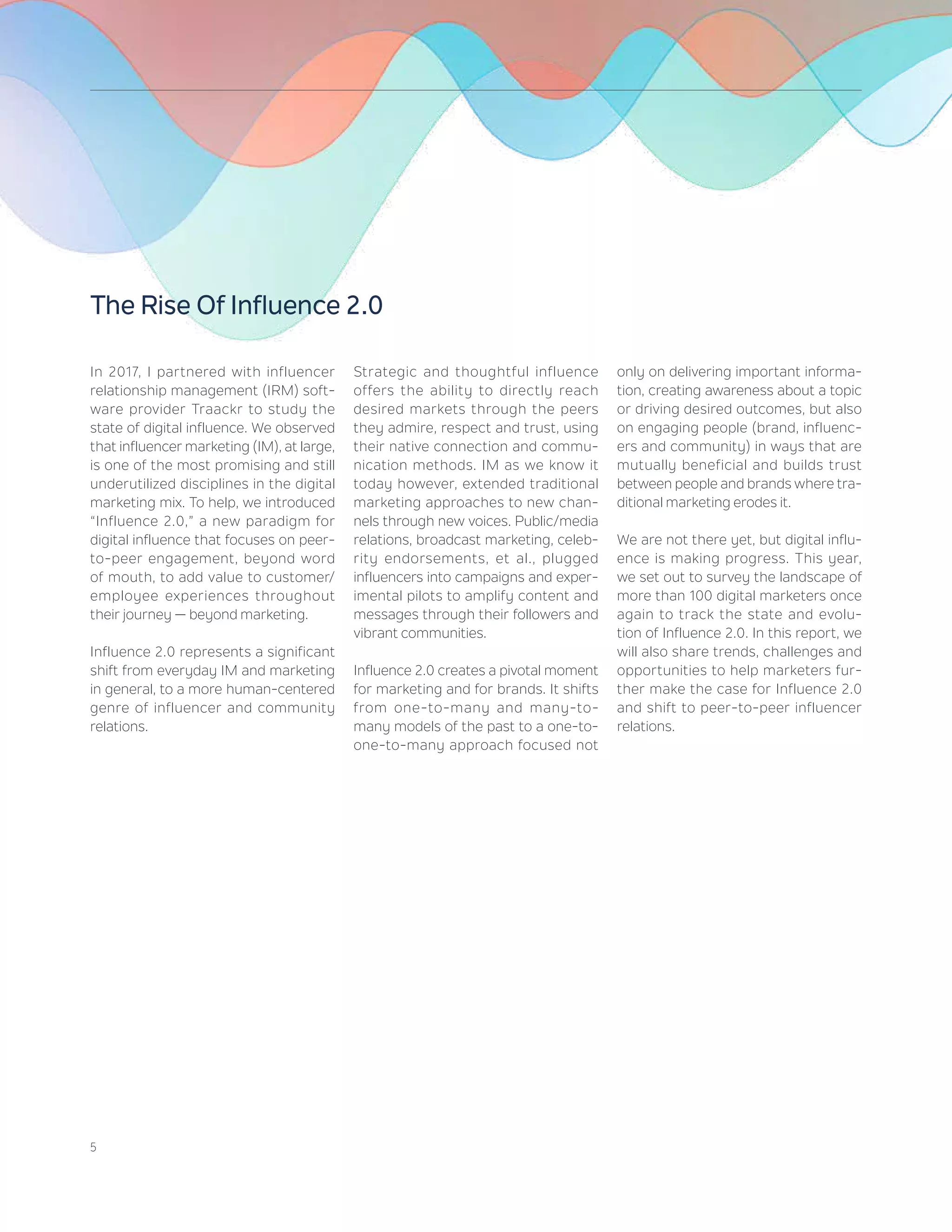 5
In 2017, I partnered with influencer
relationship management (IRM) soft-
ware provider Traackr to study the
state of digital influence. We observed
that influencer marketing (IM), at large,
is one of the most promising and still
underutilized disciplines in the digital
marketing mix. To help, we introduced
“Influence 2.0,” a new paradigm for
digital influence that focuses on peer-
to-peer engagement, beyond word
of mouth, to add value to customer/
employee experiences throughout
their journey — beyond marketing.
Influence 2.0 represents a significant
shift from everyday IM and marketing
in general, to a more human-centered
genre of influencer and community
relations.
Strategic and thoughtful influence
offers the ability to directly reach
desired markets through the peers
they admire, respect and trust, using
their native connection and commu-
nication methods. IM as we know it
today however, extended traditional
marketing approaches to new chan-
nels through new voices. Public/media
relations, broadcast marketing, celeb-
rity endorsements, et al., plugged
influencers into campaigns and exper-
imental pilots to amplify content and
messages through their followers and
vibrant communities.
Influence 2.0 creates a pivotal moment
for marketing and for brands. It shifts
from one-to-many and many-to-
many models of the past to a one-to-
one-to-many approach focused not
only on delivering important informa-
tion, creating awareness about a topic
or driving desired outcomes, but also
on engaging people (brand, influenc-
ers and community) in ways that are
mutually beneficial and builds trust
between people and brands where tra-
ditional marketing erodes it.
We are not there yet, but digital influ-
ence is making progress. This year,
we set out to survey the landscape of
more than 100 digital marketers once
again to track the state and evolu-
tion of Influence 2.0. In this report, we
will also share trends, challenges and
opportunities to help marketers fur-
ther make the case for Influence 2.0
and shift to peer-to-peer influencer
relations.
The Rise Of Influence 2.0
 
