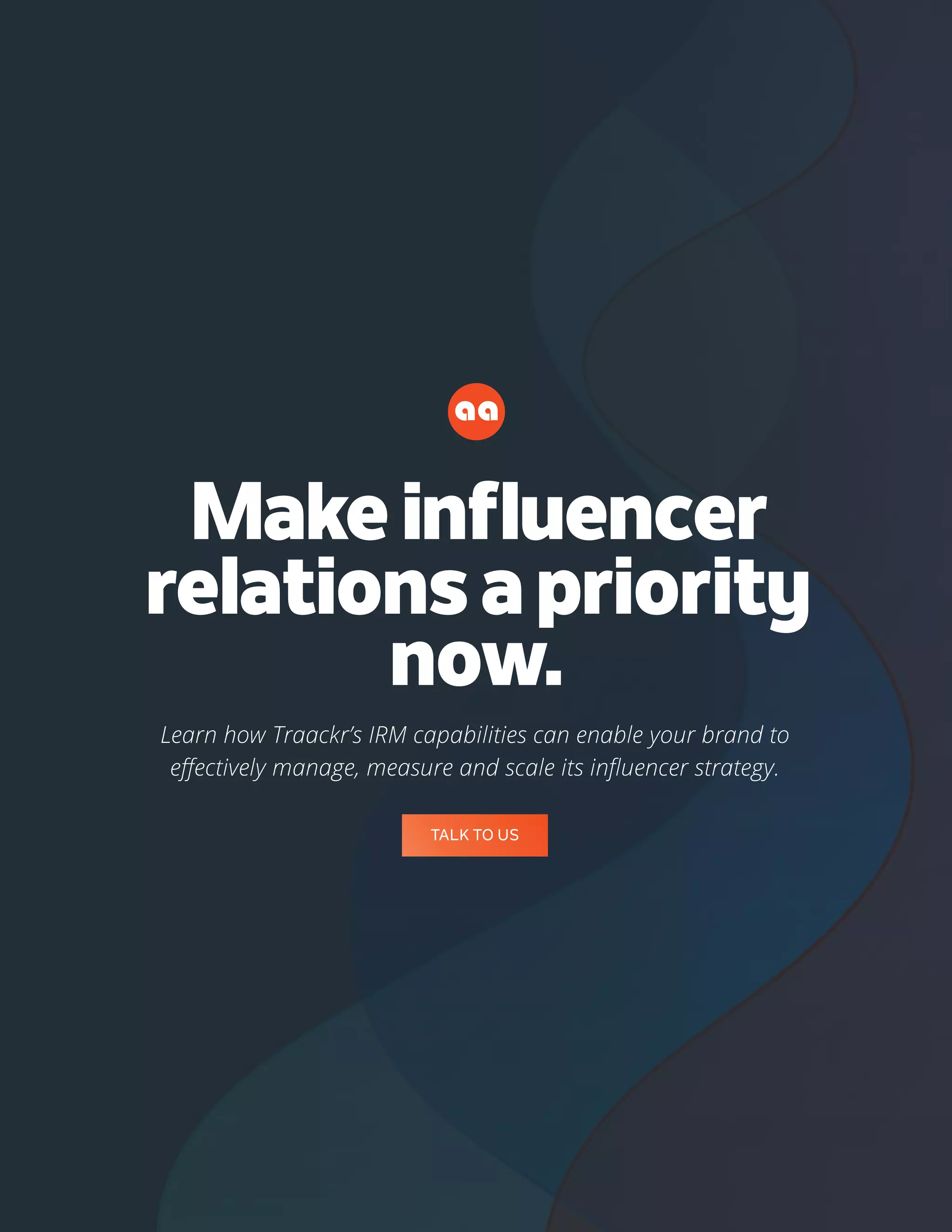 50
Makeinfluencer
relationsapriority
now.
Learn how Traackr’s IRM capabilities can enable your brand to
effectively manage, measure and scale its influencer strategy.
TALK TO US
 
