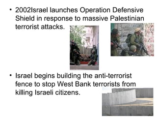 • 2002Israel launches Operation Defensive
Shield in response to massive Palestinian
terrorist attacks.
• Israel begins building the anti-terrorist
fence to stop West Bank terrorists from
killing Israeli citizens.
 