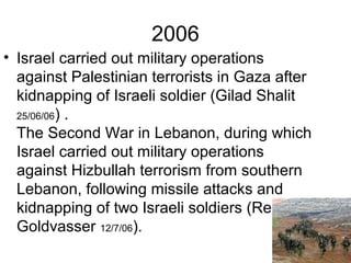 2006
• Israel carried out military operations
against Palestinian terrorists in Gaza after
kidnapping of Israeli soldier (Gilad Shalit
25/06/06) .
The Second War in Lebanon, during which
Israel carried out military operations
against Hizbullah terrorism from southern
Lebanon, following missile attacks and
kidnapping of two Israeli soldiers (Regev &
Goldvasser 12/7/06).
 
