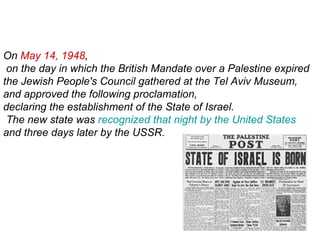 On May 14, 1948,
on the day in which the British Mandate over a Palestine expired
the Jewish People's Council gathered at the Tel Aviv Museum,
and approved the following proclamation,
declaring the establishment of the State of Israel.
The new state was recognized that night by the United States
and three days later by the USSR.
 