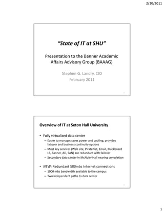 2/10/2011




            “State of IT at SHU”

   Presentation to the Banner Academic 
      Affairs Advisory Group (BAAAG)

                Stephen G. Landry, CIO
                    h         d
                    February 2011

                                                                  1




Overview of IT at Seton Hall University

• Fully virtualized data center
   –E i t
     Easier to manage; saves power and cooling; provides 
                                       d     li       id
     failover and business continuity options
   – Most key services (Web site, PirateNet, Email, Blackboard 
     LS, Banner, AD, SAN) are redundant with failover
   – Secondary data center in McNulty Hall nearing completion

• NEW: Redundant 500mbs Internet connections
   – 1000 mbs bandwidth available to the campus
   – Two independent paths to data center

                                                                  2




                                                                             1
 