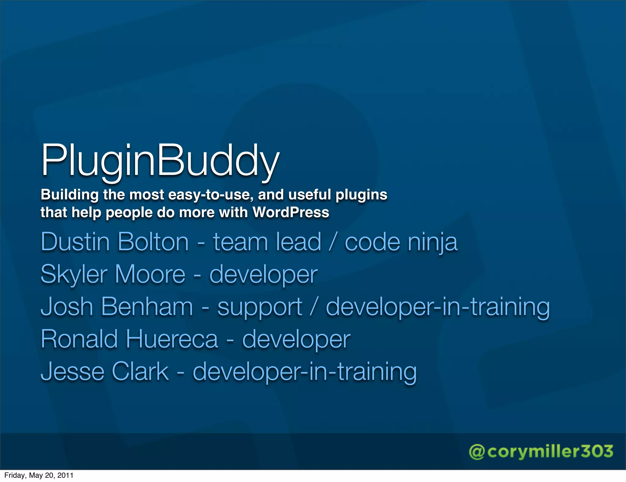 PluginBuddy
          Building the most easy-to-use, and useful plugins
          that help people do more with WordPress

          Dustin Bolton - team lead / code ninja
          Skyler Moore - developer
          Josh Benham - support / developer-in-training
          Ronald Huereca - developer
          Jesse Clark - developer-in-training


Friday, May 20, 2011
 