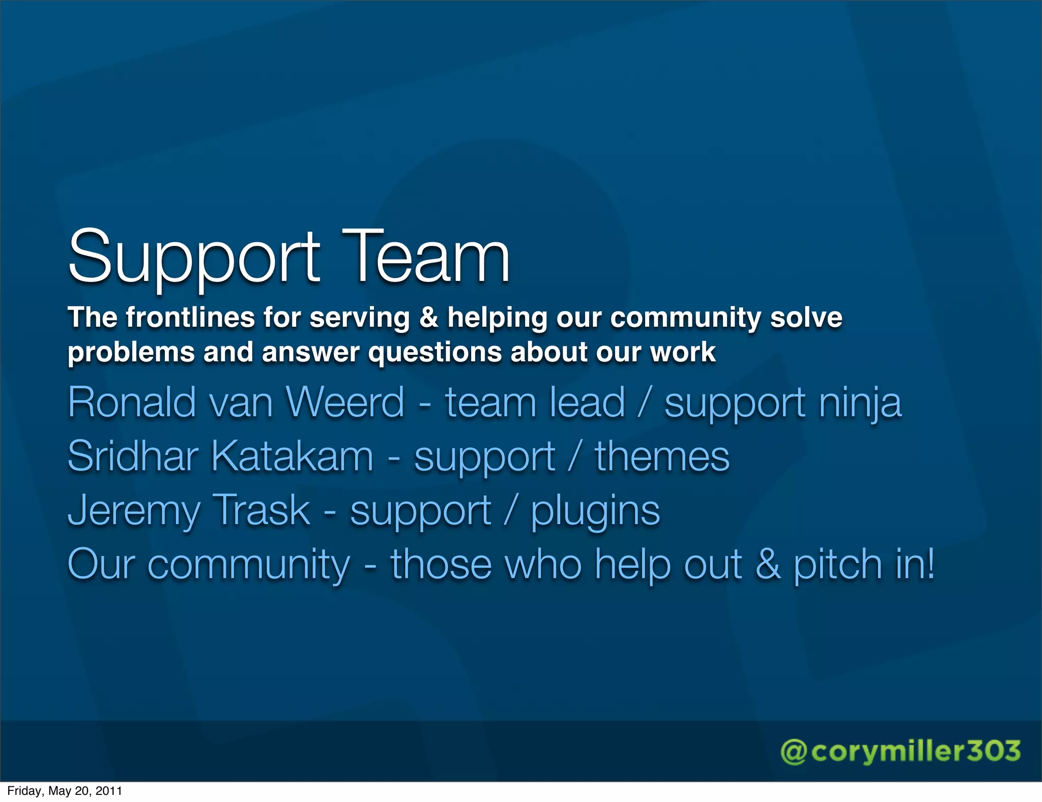 Support Team
          The frontlines for serving & helping our community solve
          problems and answer questions about our work
          Ronald van Weerd - team lead / support ninja
          Sridhar Katakam - support / themes
          Jeremy Trask - support / plugins
          Our community - those who help out & pitch in!




Friday, May 20, 2011
 