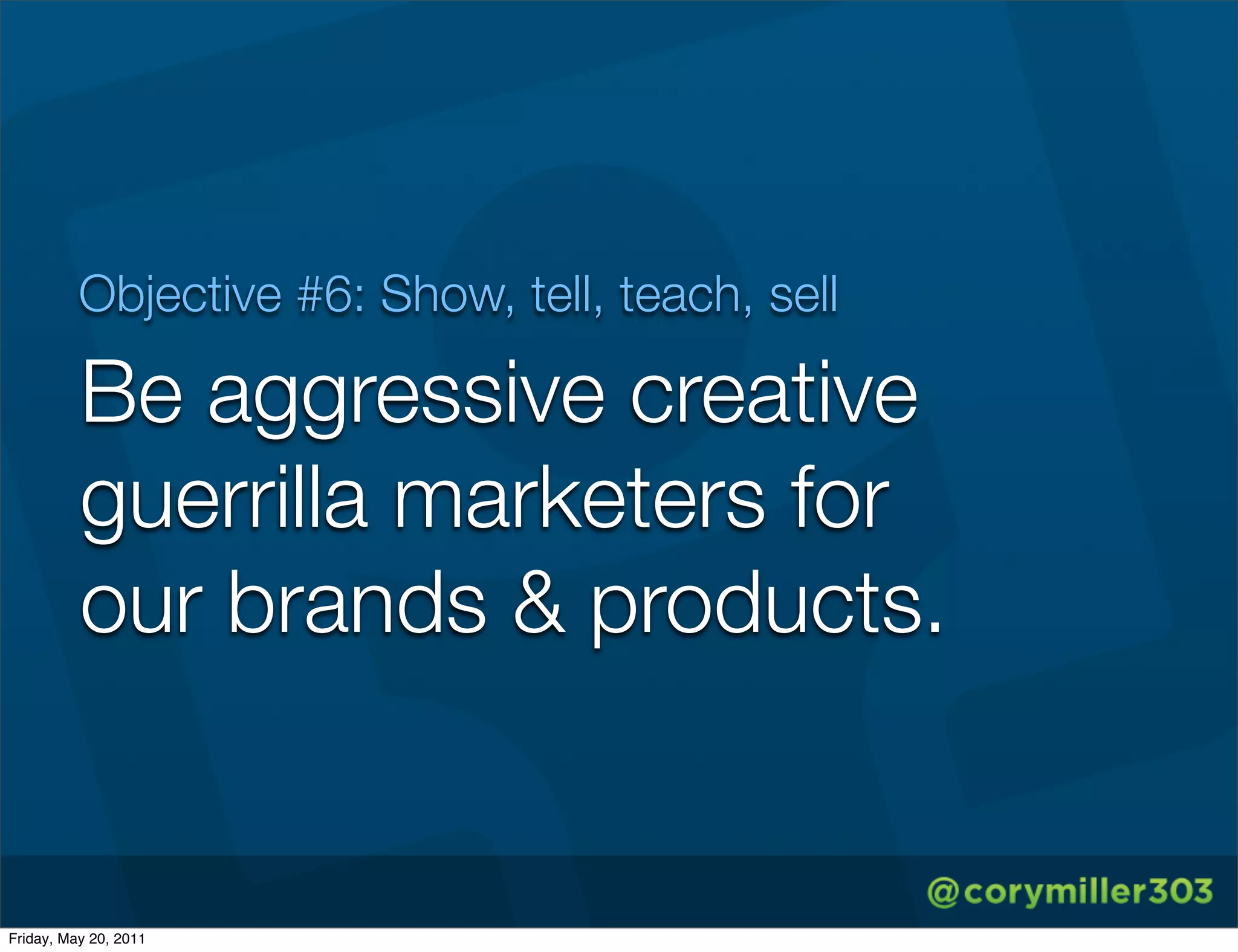 Objective #6: Show, tell, teach, sell

          Be aggressive creative
          guerrilla marketers for
          our brands & products.


Friday, May 20, 2011
 