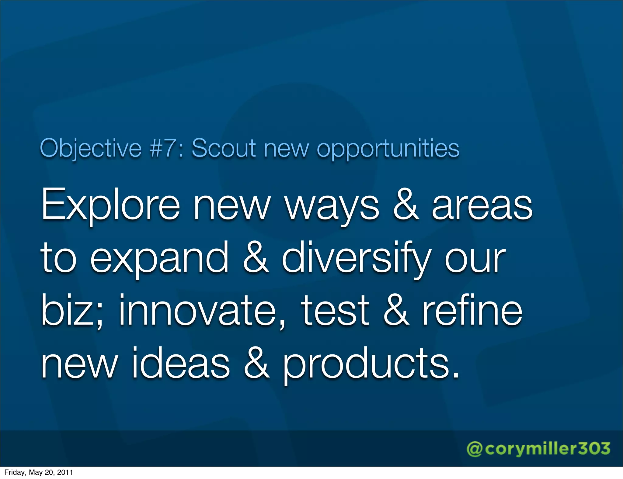 Objective #7: Scout new opportunities

          Explore new ways & areas
          to expand & diversify our
          biz; innovate, test & reﬁne
          new ideas & products.

Friday, May 20, 2011
 