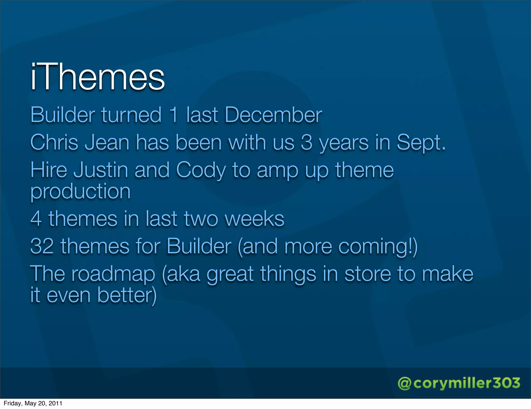 iThemes
        Builder turned 1 last December
        Chris Jean has been with us 3 years in Sept.
        Hire Justin and Cody to amp up theme
        production
        4 themes in last two weeks
        32 themes for Builder (and more coming!)
        The roadmap (aka great things in store to make
        it even better)



Friday, May 20, 2011
 