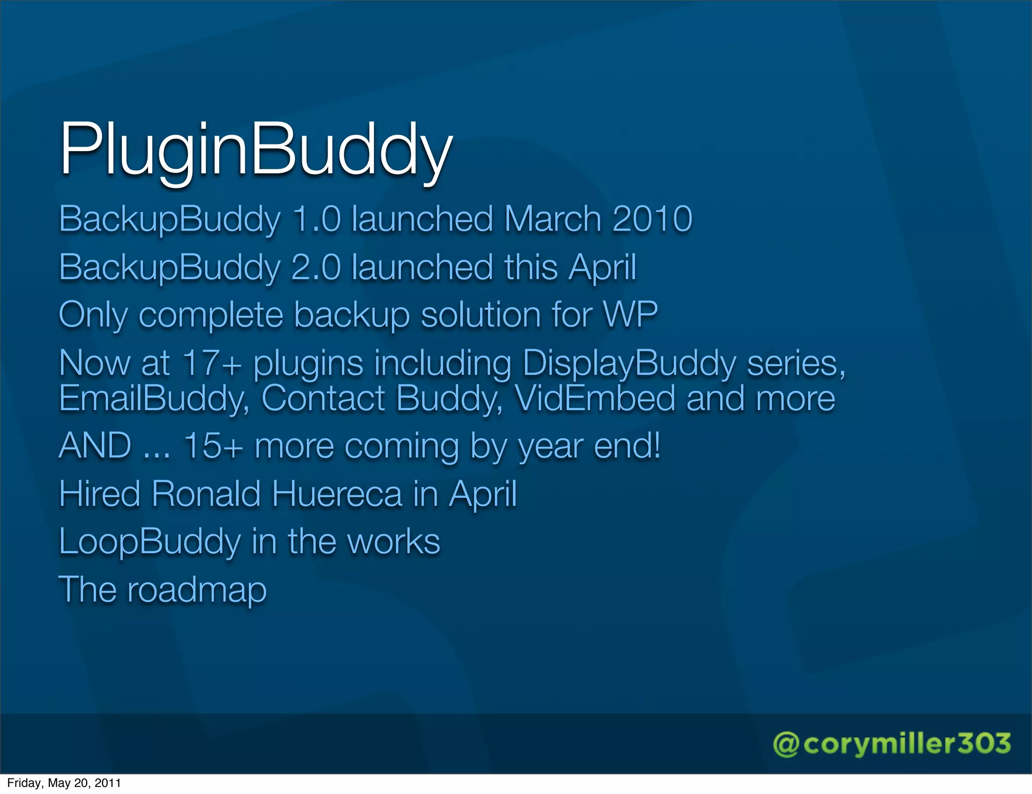 PluginBuddy
        BackupBuddy 1.0 launched March 2010
        BackupBuddy 2.0 launched this April
        Only complete backup solution for WP
        Now at 17+ plugins including DisplayBuddy series,
        EmailBuddy, Contact Buddy, VidEmbed and more
        AND ... 15+ more coming by year end!
        Hired Ronald Huereca in April
        LoopBuddy in the works
        The roadmap




Friday, May 20, 2011
 