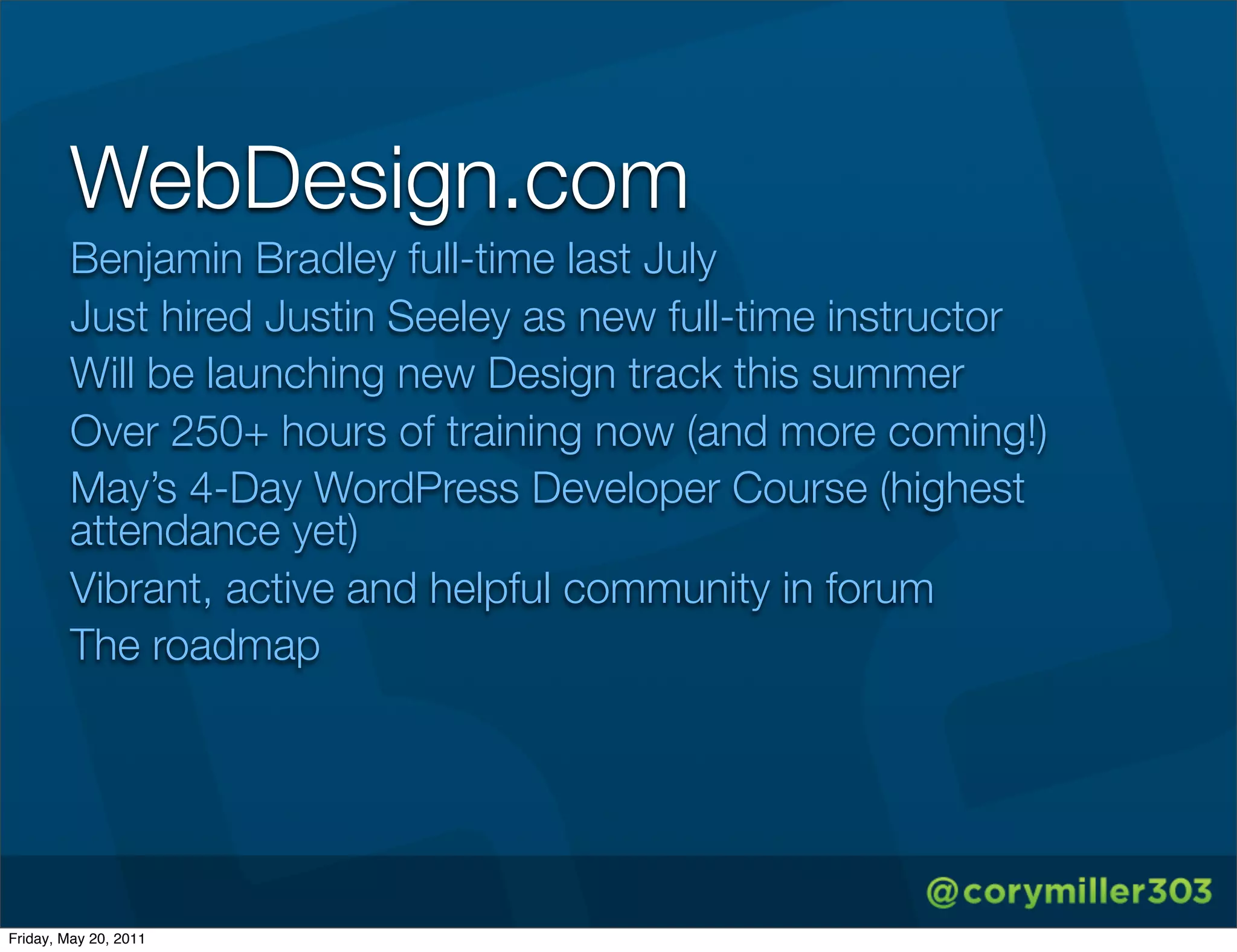 WebDesign.com
        Benjamin Bradley full-time last July
        Just hired Justin Seeley as new full-time instructor
        Will be launching new Design track this summer
        Over 250+ hours of training now (and more coming!)
        May’s 4-Day WordPress Developer Course (highest
        attendance yet)
        Vibrant, active and helpful community in forum
        The roadmap




Friday, May 20, 2011
 