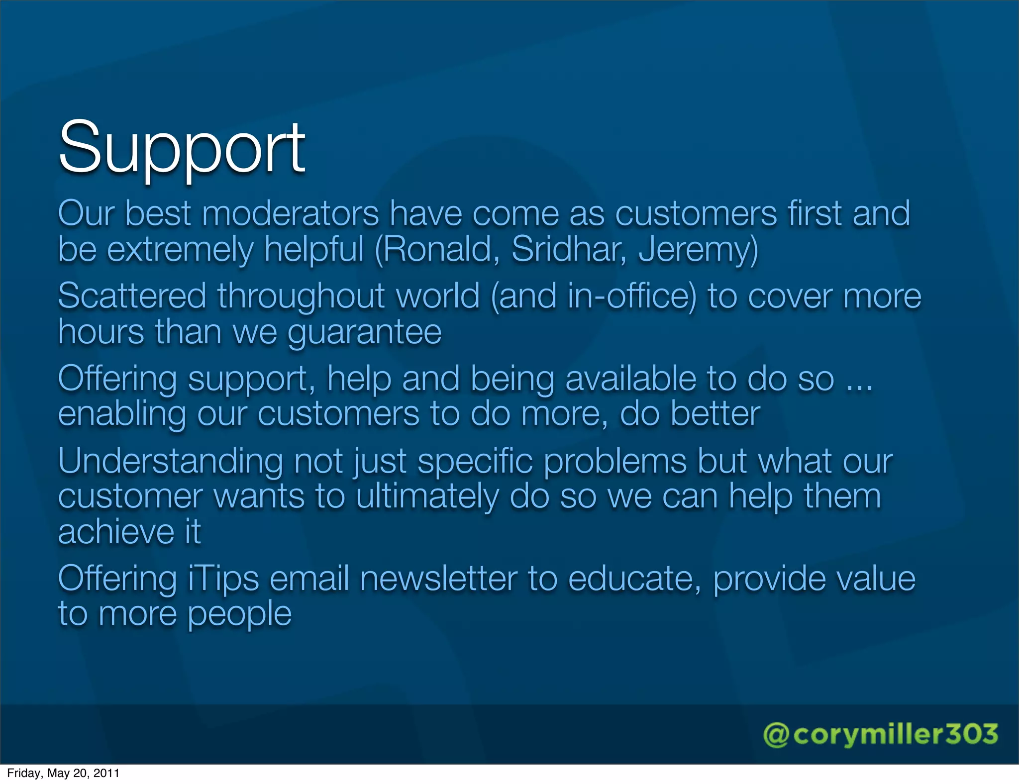 Support
        Our best moderators have come as customers ﬁrst and
        be extremely helpful (Ronald, Sridhar, Jeremy)
        Scattered throughout world (and in-ofﬁce) to cover more
        hours than we guarantee
        Offering support, help and being available to do so ...
        enabling our customers to do more, do better
        Understanding not just speciﬁc problems but what our
        customer wants to ultimately do so we can help them
        achieve it
        Offering iTips email newsletter to educate, provide value
        to more people



Friday, May 20, 2011
 
