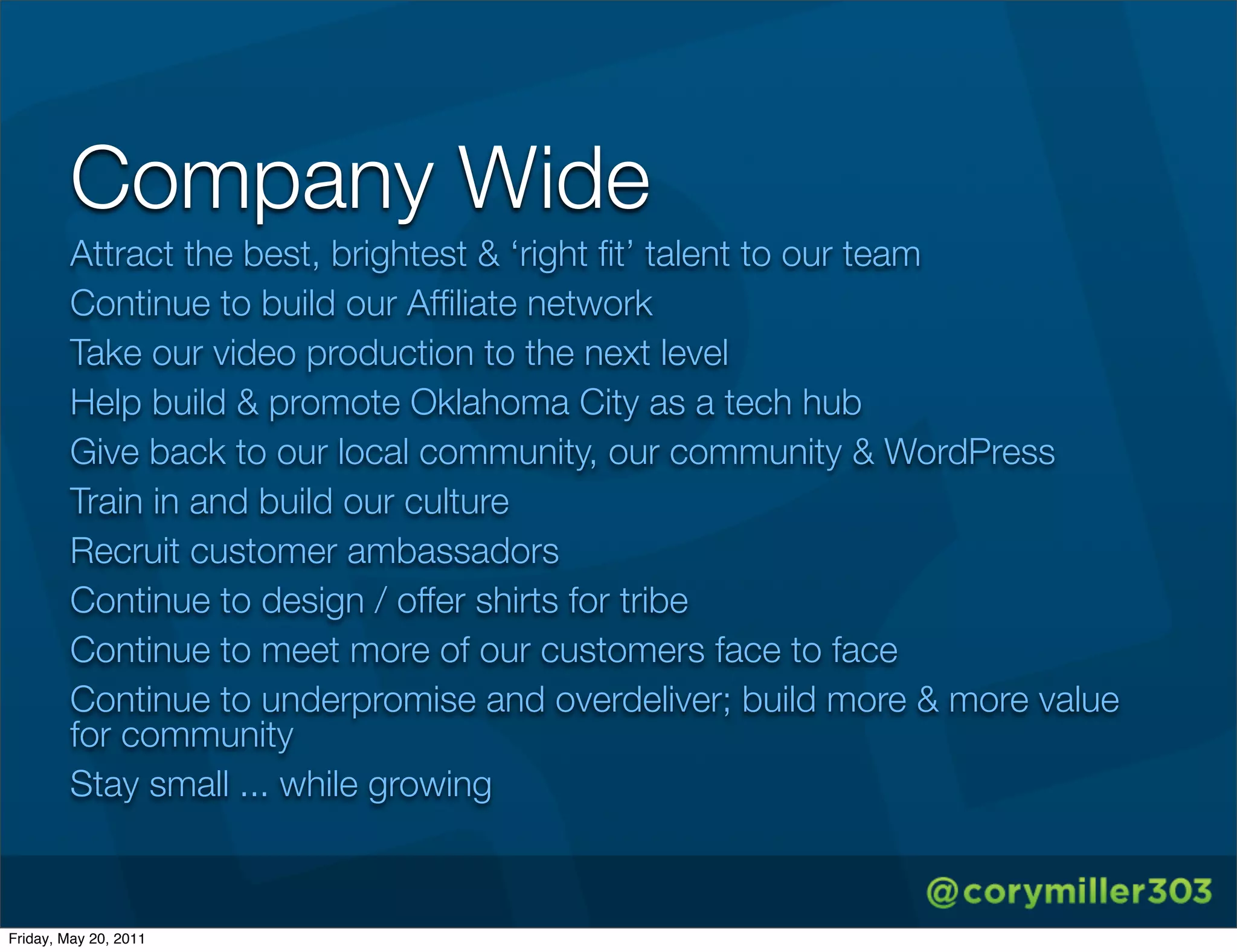 Company Wide
        Attract the best, brightest & ‘right ﬁt’ talent to our team
        Continue to build our Afﬁliate network
        Take our video production to the next level
        Help build & promote Oklahoma City as a tech hub
        Give back to our local community, our community & WordPress
        Train in and build our culture
        Recruit customer ambassadors
        Continue to design / offer shirts for tribe
        Continue to meet more of our customers face to face
        Continue to underpromise and overdeliver; build more & more value
        for community
        Stay small ... while growing



Friday, May 20, 2011
 