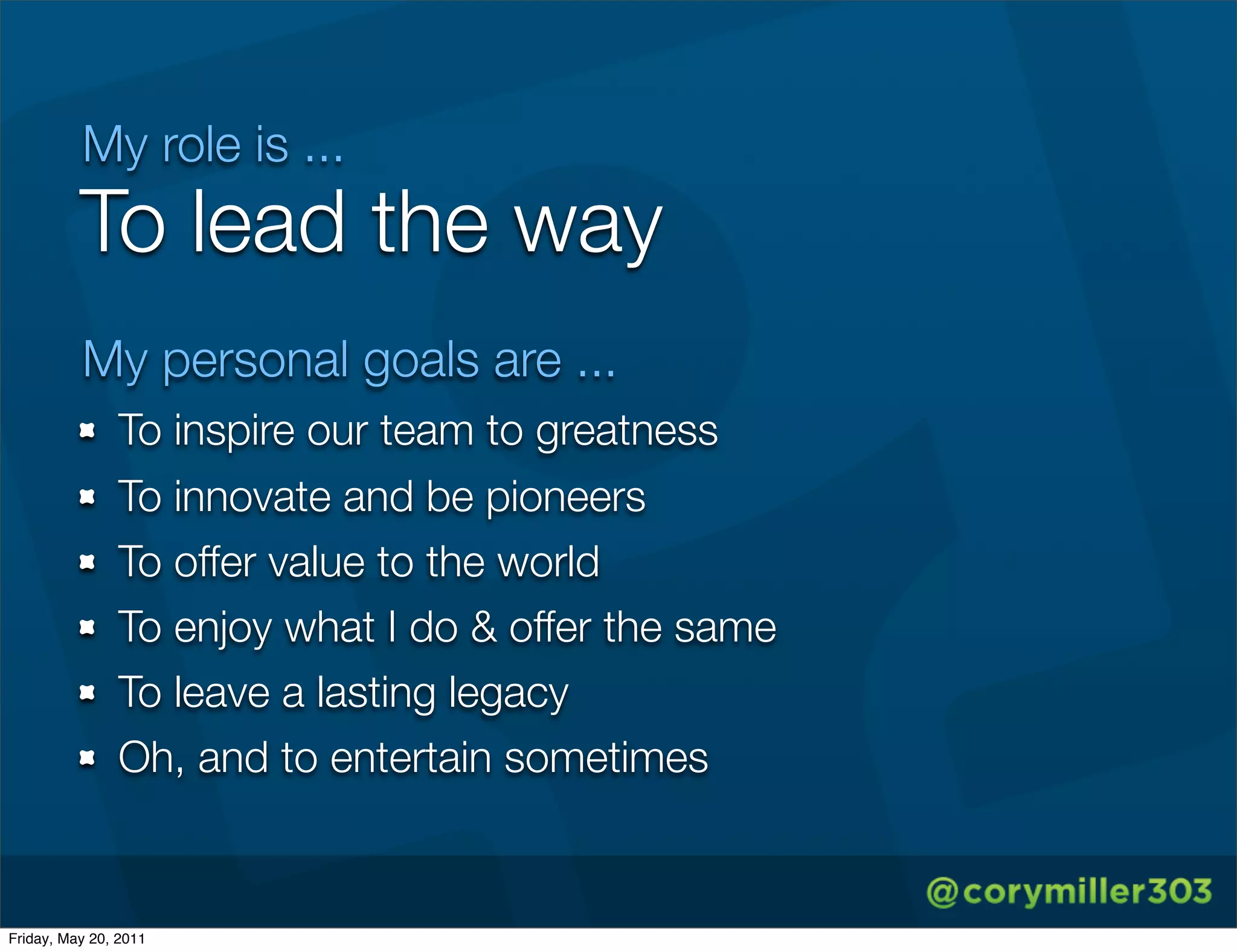 My role is ...
          To lead the way
          My personal goals are ...
               To inspire our team to greatness
               To innovate and be pioneers
               To offer value to the world
               To enjoy what I do & offer the same
               To leave a lasting legacy
               Oh, and to entertain sometimes


Friday, May 20, 2011
 
