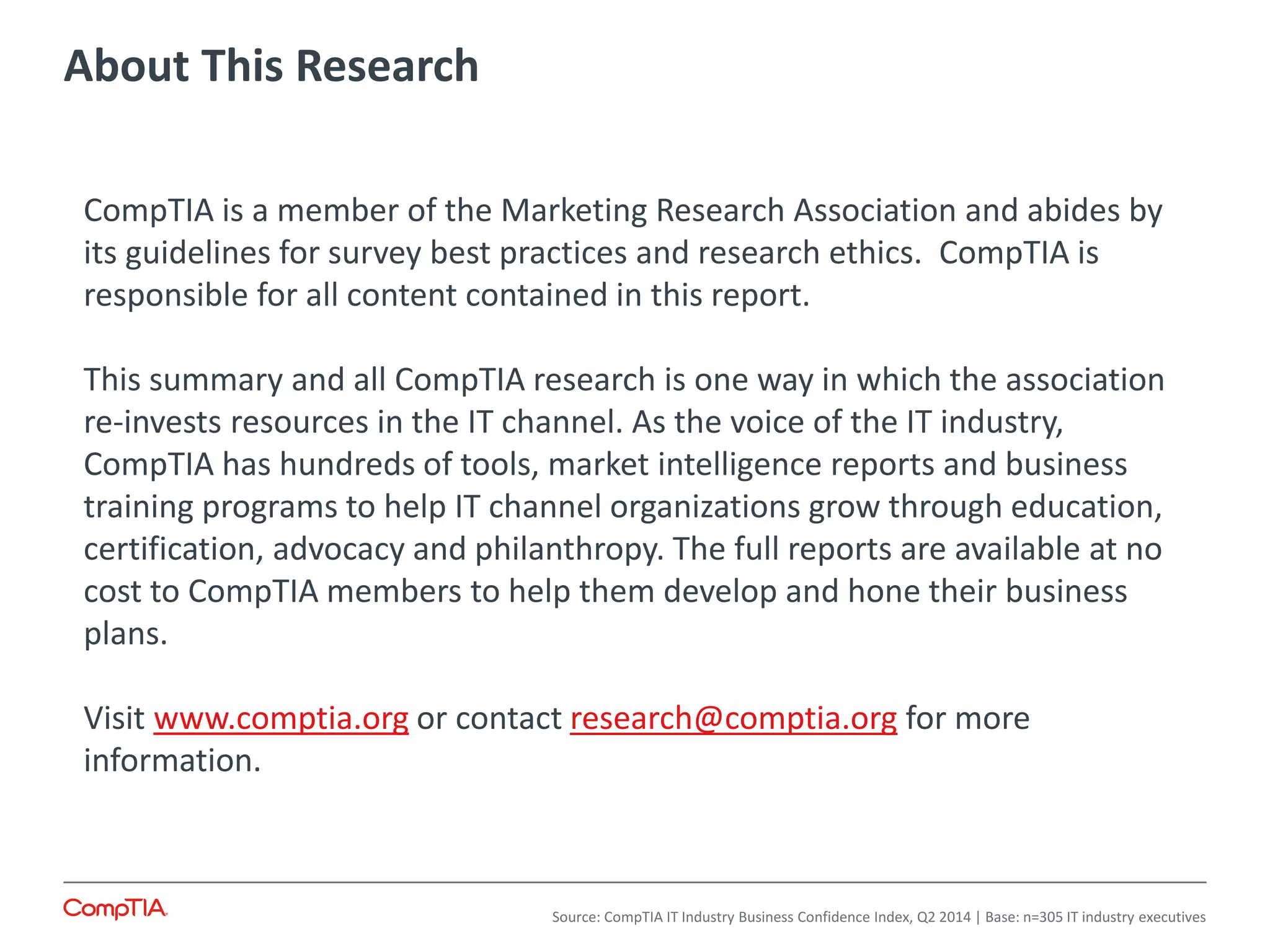 About This Research
Source: CompTIA IT Industry Business Confidence Index, Q2 2014 | Base: n=305 IT industry executives
CompTIA is a member of the Marketing Research Association and abides by
its guidelines for survey best practices and research ethics. CompTIA is
responsible for all content contained in this report.
This summary and all CompTIA research is one way in which the association
re-invests resources in the IT channel. As the voice of the IT industry,
CompTIA has hundreds of tools, market intelligence reports and business
training programs to help IT channel organizations grow through education,
certification, advocacy and philanthropy. The full reports are available at no
cost to CompTIA members to help them develop and hone their business
plans.
Visit www.comptia.org or contact research@comptia.org for more
information.
 