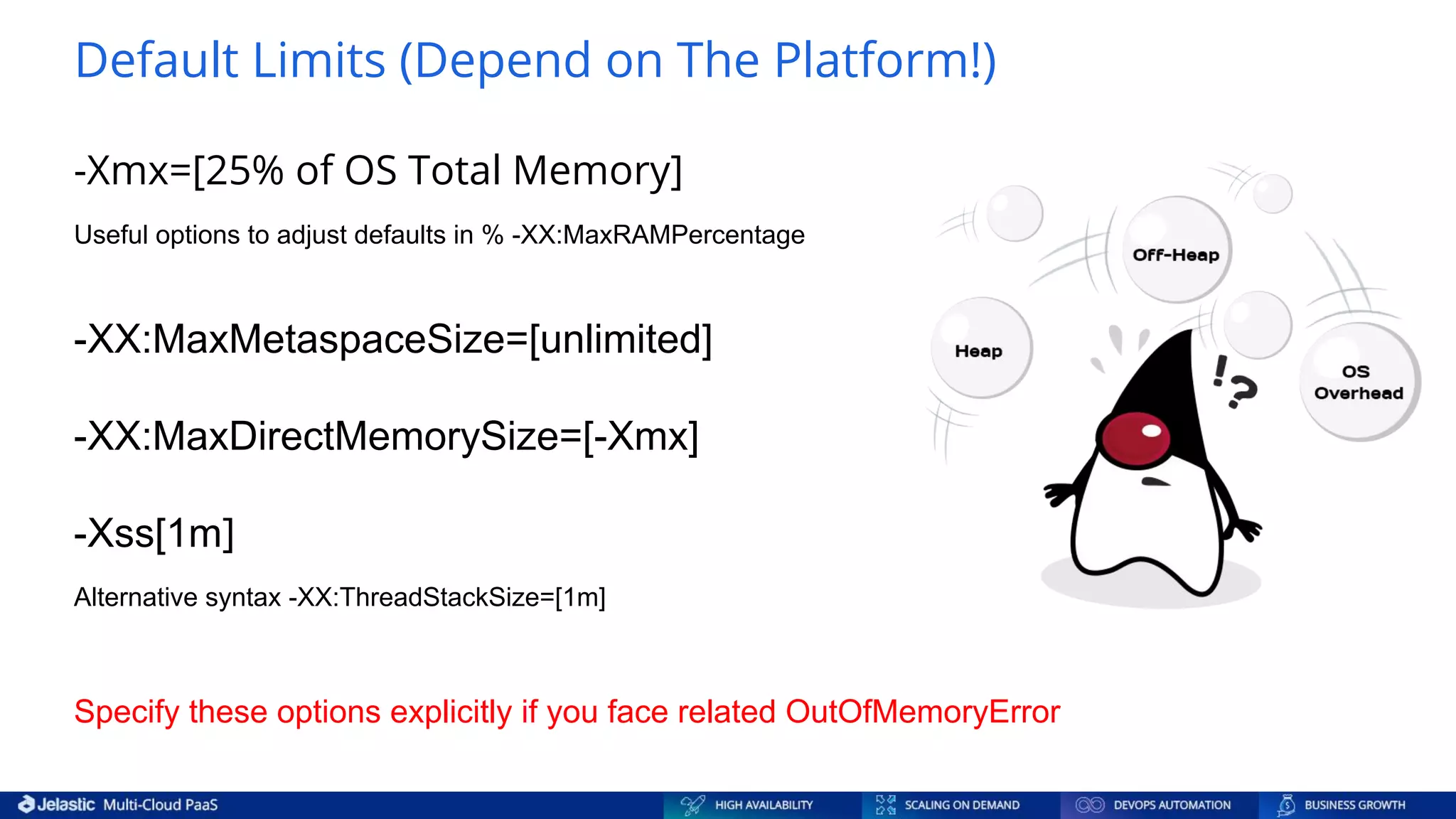 -Xmx=[25% of OS Total Memory] Useful options to adjust defaults in % -XX:MaxRAMPercentage -XX:MaxMetaspaceSize=[unlimited] -XX:MaxDirectMemorySize=[-Xmx] -Xss[1m] Alternative syntax -XX:ThreadStackSize=[1m] Specify these options explicitly if you face related OutOfMemoryError Default Limits (Depend on The Platform!) 