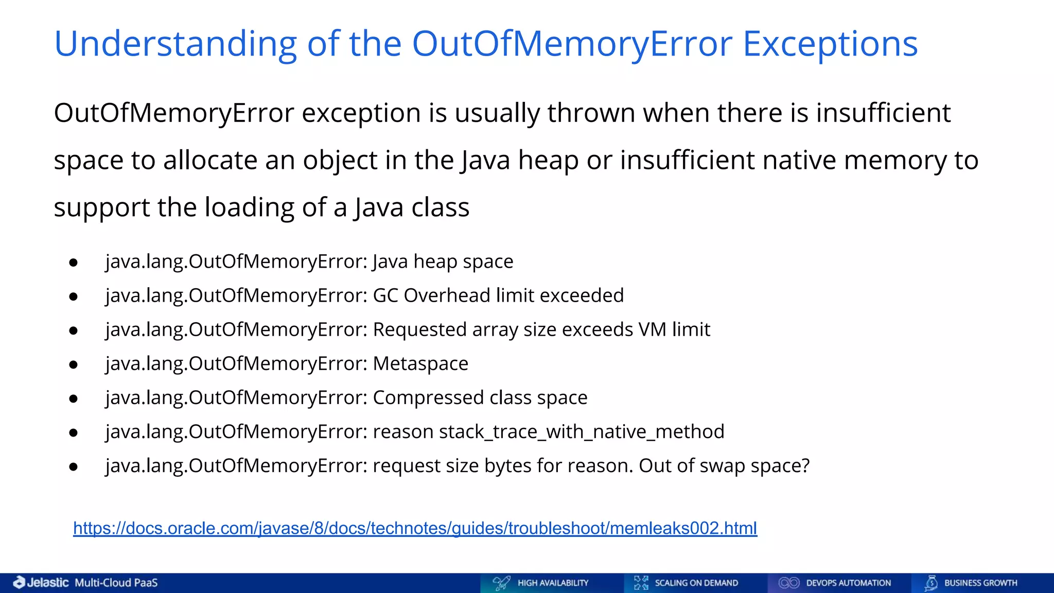 Understanding of the OutOfMemoryError Exceptions OutOfMemoryError exception is usually thrown when there is insuﬃcient space to allocate an object in the Java heap or insuﬃcient native memory to support the loading of a Java class https://docs.oracle.com/javase/8/docs/technotes/guides/troubleshoot/memleaks002.html ● java.lang.OutOfMemoryError: Java heap space ● java.lang.OutOfMemoryError: GC Overhead limit exceeded ● java.lang.OutOfMemoryError: Requested array size exceeds VM limit ● java.lang.OutOfMemoryError: Metaspace ● java.lang.OutOfMemoryError: Compressed class space ● java.lang.OutOfMemoryError: reason stack_trace_with_native_method ● java.lang.OutOfMemoryError: request size bytes for reason. Out of swap space? 