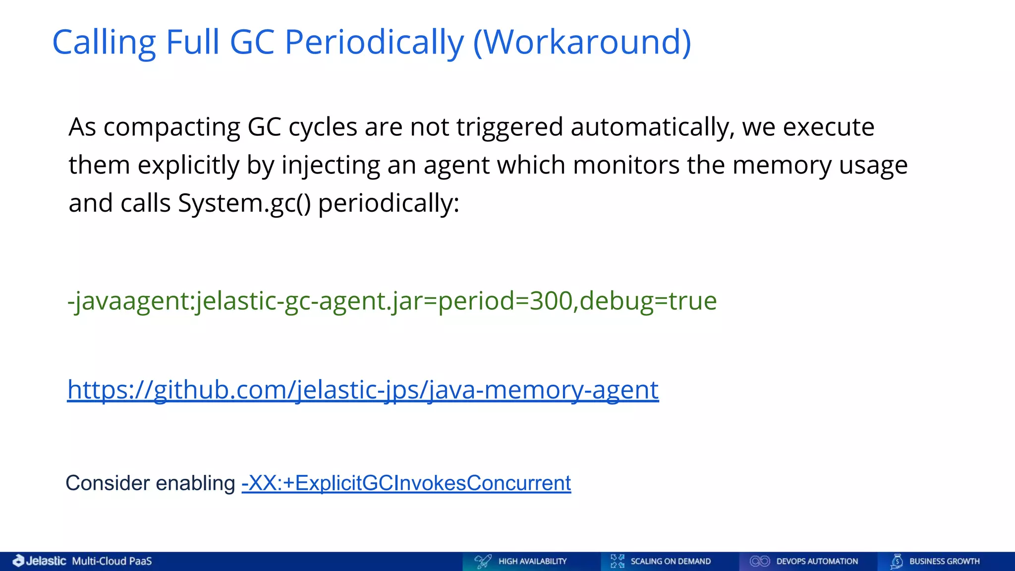 Calling Full GC Periodically (Workaround) https://github.com/jelastic-jps/java-memory-agent As compacting GC cycles are not triggered automatically, we execute them explicitly by injecting an agent which monitors the memory usage and calls System.gc() periodically: -javaagent:jelastic-gc-agent.jar=period=300,debug=true Consider enabling -XX:+ExplicitGCInvokesConcurrent 