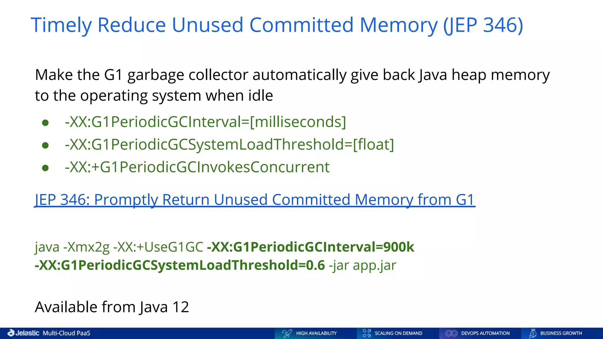 Timely Reduce Unused Committed Memory (JEP 346) Make the G1 garbage collector automatically give back Java heap memory to the operating system when idle ● -XX:G1PeriodicGCInterval=[milliseconds] ● -XX:G1PeriodicGCSystemLoadThreshold=[ﬂoat] ● -XX:+G1PeriodicGCInvokesConcurrent JEP 346: Promptly Return Unused Committed Memory from G1 java -Xmx2g -XX:+UseG1GC -XX:G1PeriodicGCInterval=900k -XX:G1PeriodicGCSystemLoadThreshold=0.6 -jar app.jar Available from Java 12 