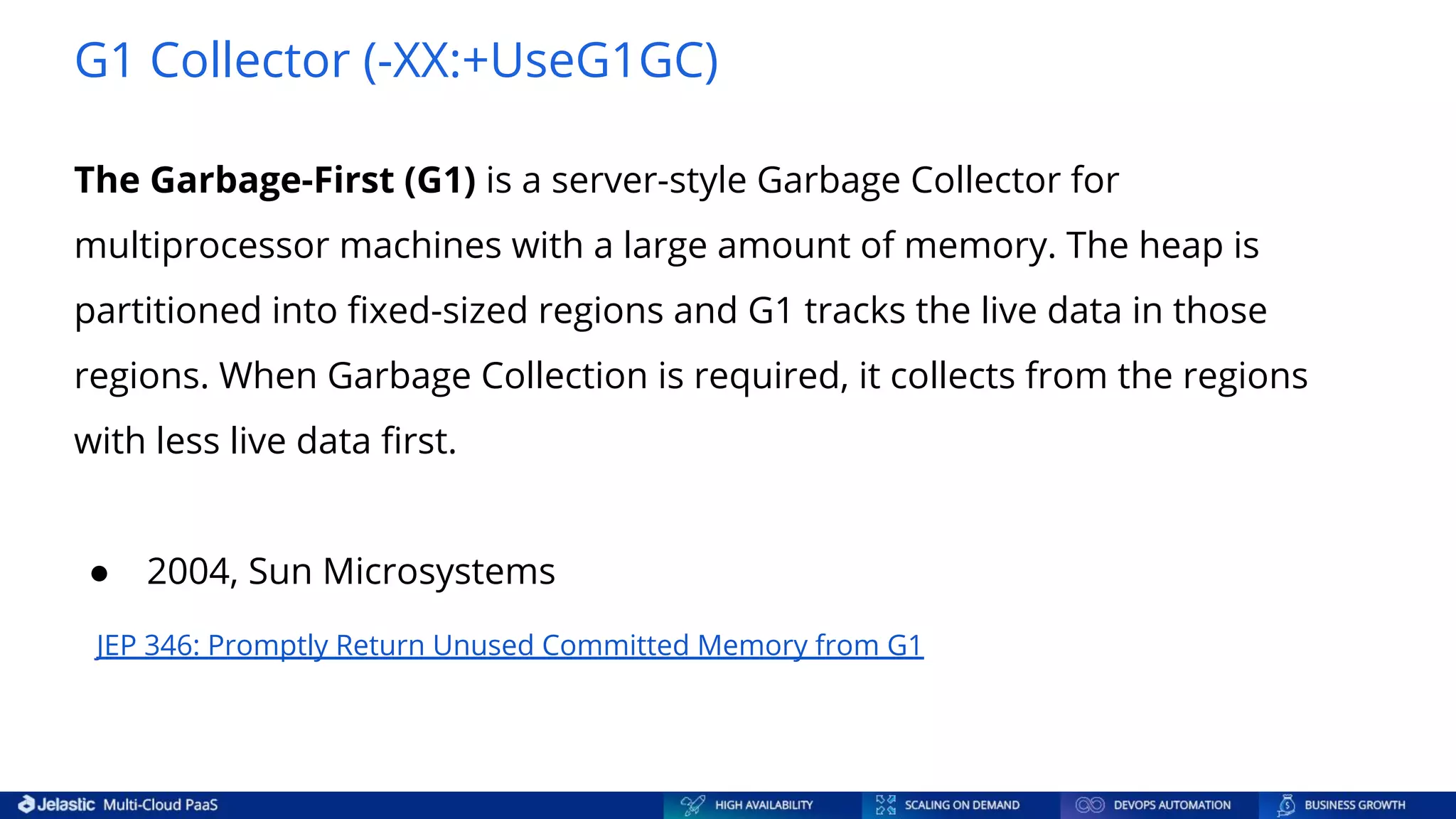 G1 Collector (-XX:+UseG1GC) The Garbage-First (G1) is a server-style Garbage Collector for multiprocessor machines with a large amount of memory. The heap is partitioned into ﬁxed-sized regions and G1 tracks the live data in those regions. When Garbage Collection is required, it collects from the regions with less live data ﬁrst. ● 2004, Sun Microsystems JEP 346: Promptly Return Unused Committed Memory from G1 