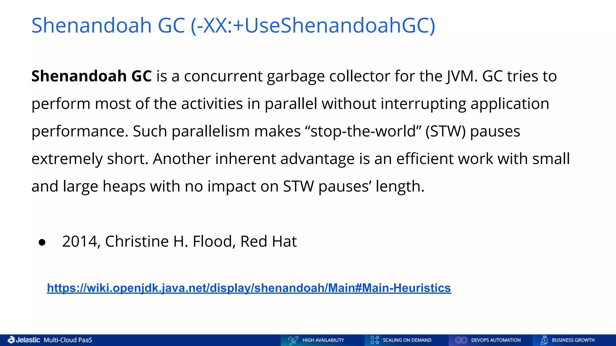 Shenandoah GC (-XX:+UseShenandoahGC) Shenandoah GC is a concurrent garbage collector for the JVM. GC tries to perform most of the activities in parallel without interrupting application performance. Such parallelism makes “stop-the-world” (STW) pauses extremely short. Another inherent advantage is an eﬃcient work with small and large heaps with no impact on STW pauses’ length. ● 2014, Christine H. Flood, Red Hat https://wiki.openjdk.java.net/display/shenandoah/Main#Main-Heuristics 