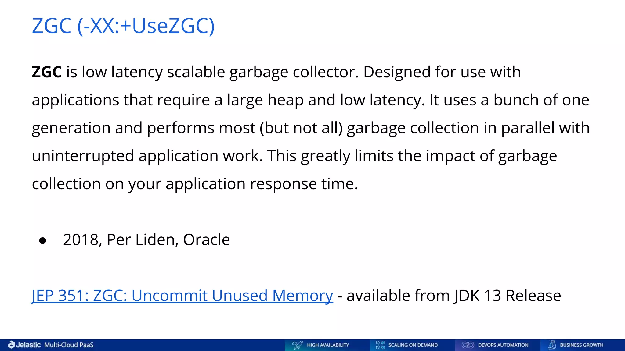 ZGC (-XX:+UseZGC) ZGC is low latency scalable garbage collector. Designed for use with applications that require a large heap and low latency. It uses a bunch of one generation and performs most (but not all) garbage collection in parallel with uninterrupted application work. This greatly limits the impact of garbage collection on your application response time. ● 2018, Per Liden, Oracle JEP 351: ZGC: Uncommit Unused Memory - available from JDK 13 Release 