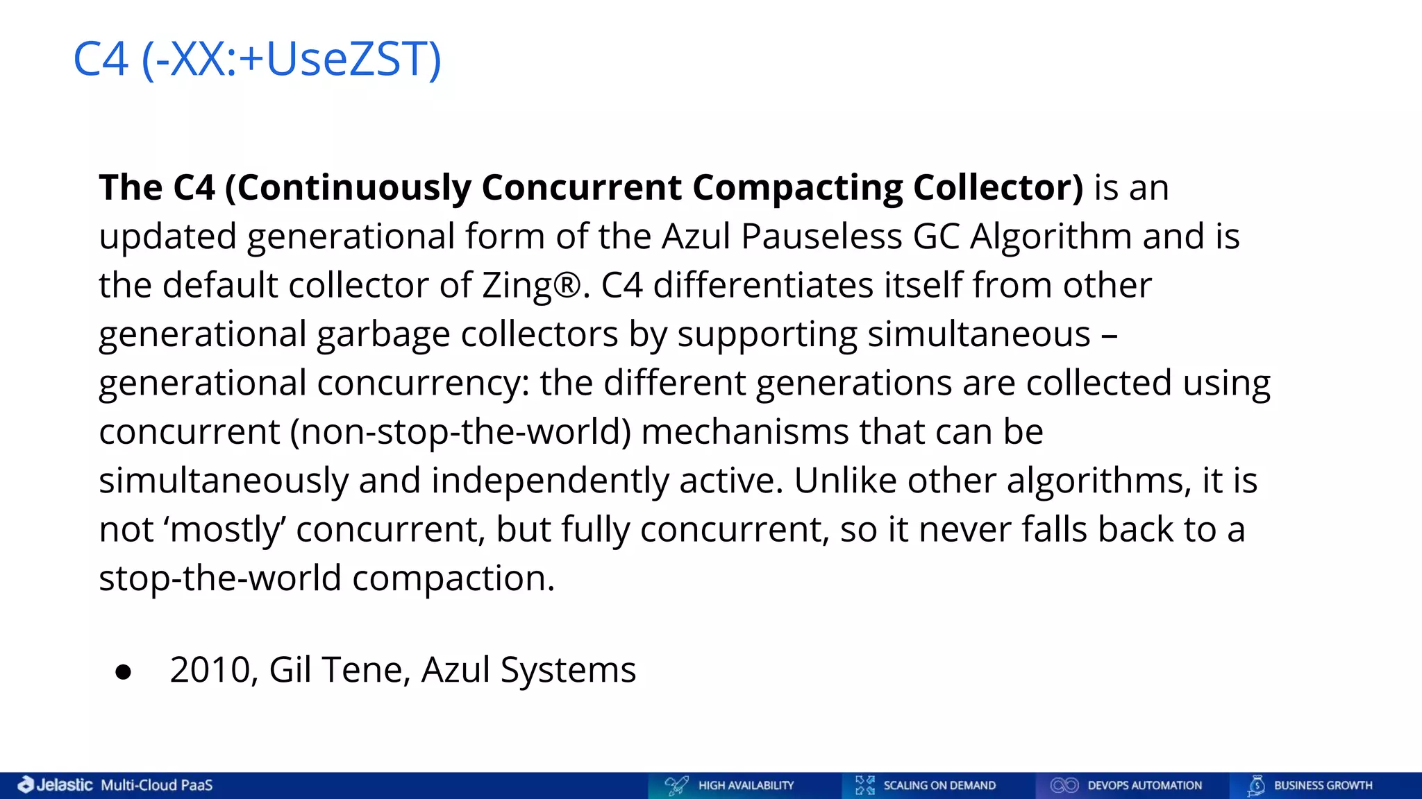 C4 (-XX:+UseZST) The C4 (Continuously Concurrent Compacting Collector) is an updated generational form of the Azul Pauseless GC Algorithm and is the default collector of Zing®. C4 diﬀerentiates itself from other generational garbage collectors by supporting simultaneous – generational concurrency: the diﬀerent generations are collected using concurrent (non-stop-the-world) mechanisms that can be simultaneously and independently active. Unlike other algorithms, it is not ‘mostly’ concurrent, but fully concurrent, so it never falls back to a stop-the-world compaction. ● 2010, Gil Tene, Azul Systems 