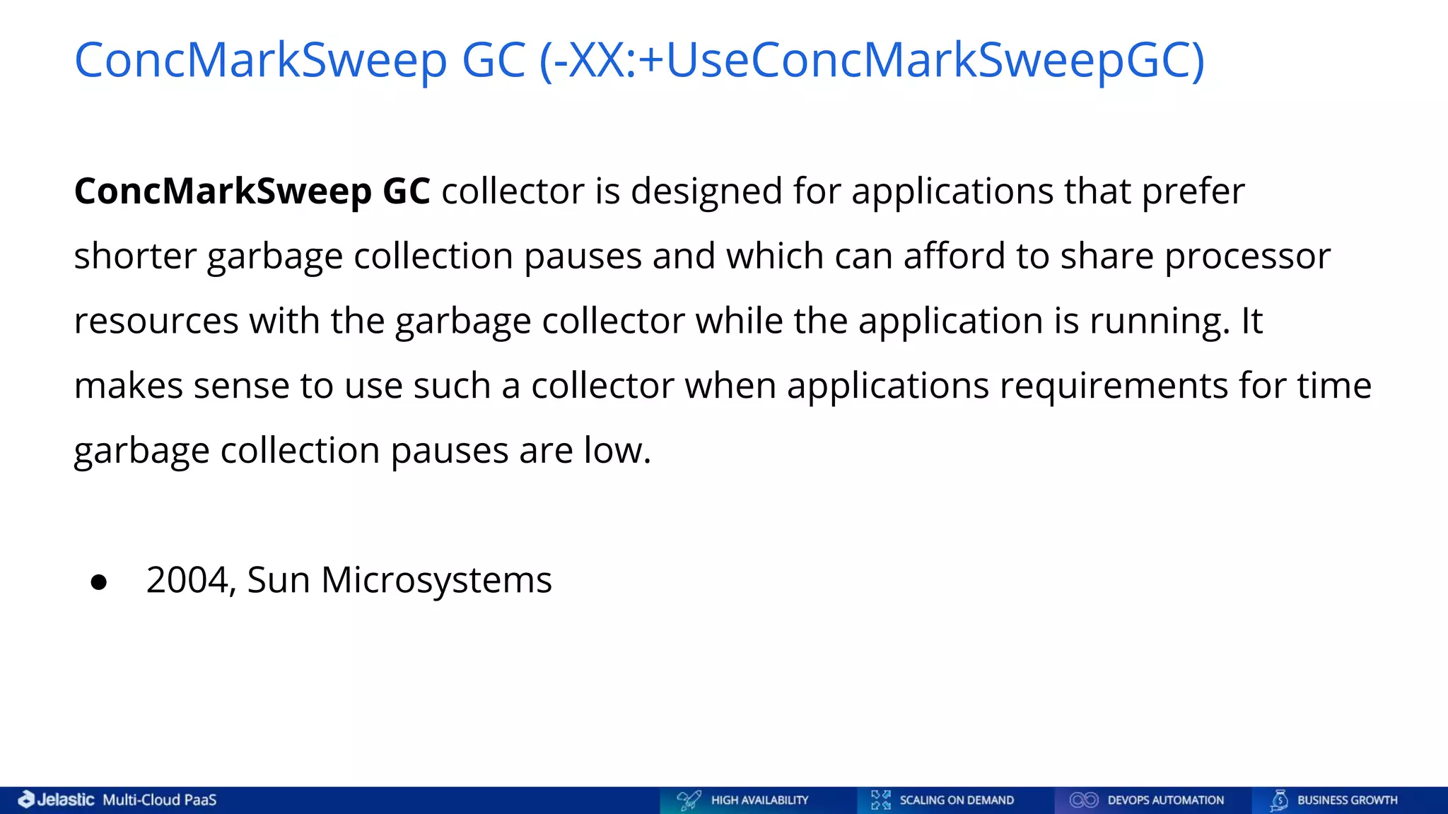 ConcMarkSweep GC (-XX:+UseConcMarkSweepGC) ConcMarkSweep GC collector is designed for applications that prefer shorter garbage collection pauses and which can aﬀord to share processor resources with the garbage collector while the application is running. It makes sense to use such a collector when applications requirements for time garbage collection pauses are low. ● 2004, Sun Microsystems 