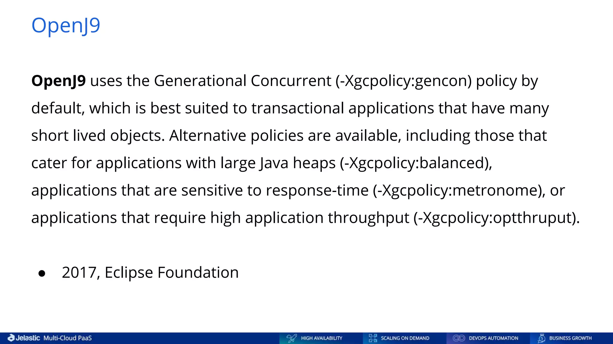 OpenJ9 OpenJ9 uses the Generational Concurrent (-Xgcpolicy:gencon) policy by default, which is best suited to transactional applications that have many short lived objects. Alternative policies are available, including those that cater for applications with large Java heaps (-Xgcpolicy:balanced), applications that are sensitive to response-time (-Xgcpolicy:metronome), or applications that require high application throughput (-Xgcpolicy:optthruput). ● 2017, Eclipse Foundation 