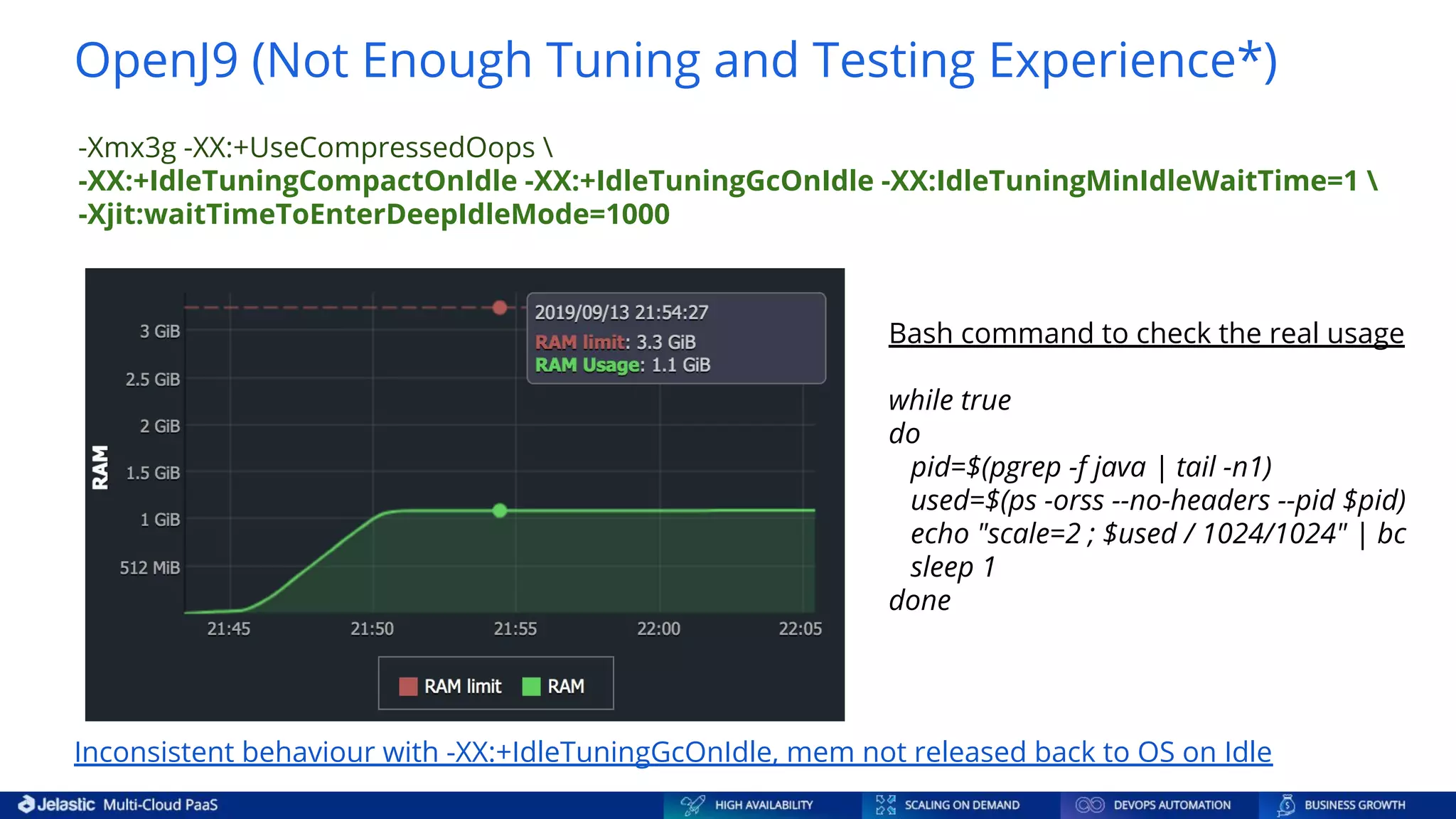 -Xmx3g -XX:+UseCompressedOops -XX:+IdleTuningCompactOnIdle -XX:+IdleTuningGcOnIdle -XX:IdleTuningMinIdleWaitTime=1 -Xjit:waitTimeToEnterDeepIdleMode=1000 Bash command to check the real usage while true do pid=$(pgrep -f java | tail -n1) used=$(ps -orss --no-headers --pid $pid) echo "scale=2 ; $used / 1024/1024" | bc sleep 1 done OpenJ9 (Not Enough Tuning and Testing Experience*) Inconsistent behaviour with -XX:+IdleTuningGcOnIdle, mem not released back to OS on Idle 