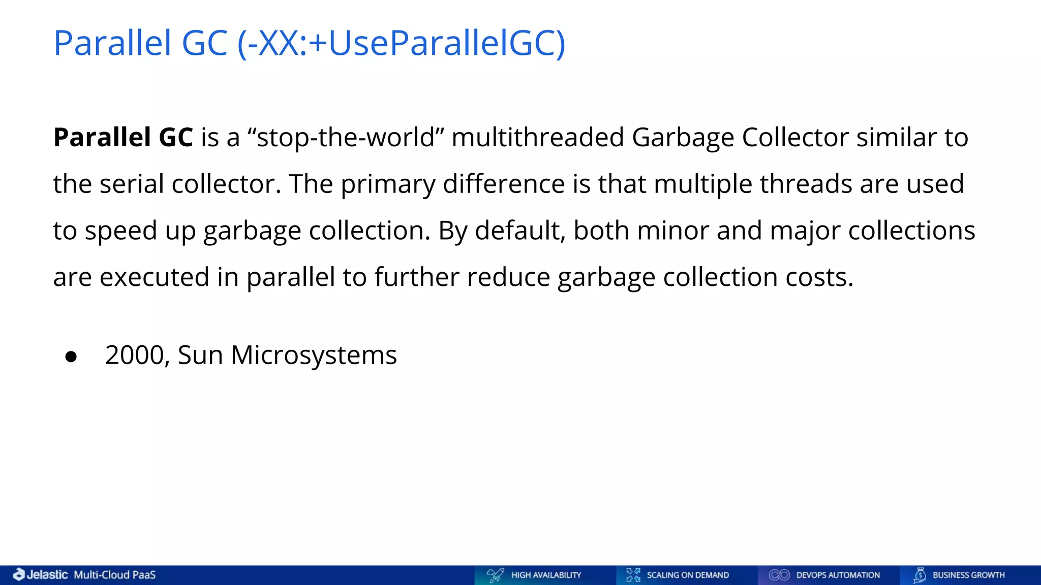 Parallel GC (-XX:+UseParallelGC) Parallel GC is a “stop-the-world” multithreaded Garbage Collector similar to the serial collector. The primary diﬀerence is that multiple threads are used to speed up garbage collection. By default, both minor and major collections are executed in parallel to further reduce garbage collection costs. ● 2000, Sun Microsystems 