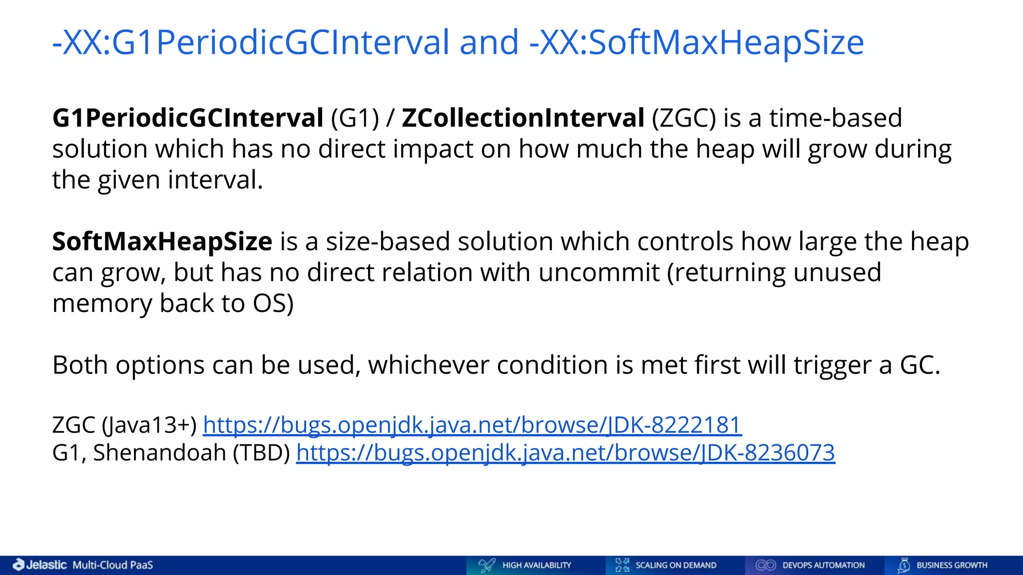 -XX:G1PeriodicGCInterval and -XX:SoftMaxHeapSize G1PeriodicGCInterval (G1) / ZCollectionInterval (ZGC) is a time-based solution which has no direct impact on how much the heap will grow during the given interval. SoftMaxHeapSize is a size-based solution which controls how large the heap can grow, but has no direct relation with uncommit (returning unused memory back to OS) Both options can be used, whichever condition is met ﬁrst will trigger a GC. ZGC (Java13+) https://bugs.openjdk.java.net/browse/JDK-8222181 G1, Shenandoah (TBD) https://bugs.openjdk.java.net/browse/JDK-8236073 