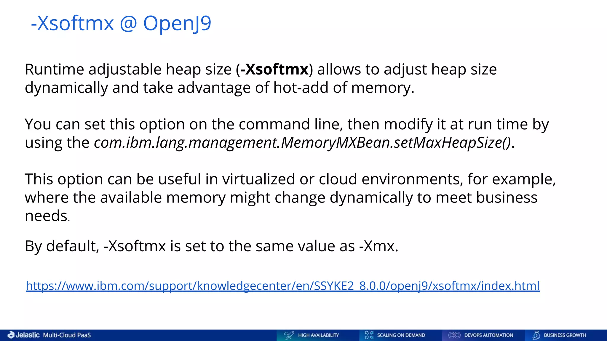 -Xsoftmx @ OpenJ9 https://www.ibm.com/support/knowledgecenter/en/SSYKE2_8.0.0/openj9/xsoftmx/index.html Runtime adjustable heap size (-Xsoftmx) allows to adjust heap size dynamically and take advantage of hot-add of memory. You can set this option on the command line, then modify it at run time by using the com.ibm.lang.management.MemoryMXBean.setMaxHeapSize(). This option can be useful in virtualized or cloud environments, for example, where the available memory might change dynamically to meet business needs. By default, -Xsoftmx is set to the same value as -Xmx. 