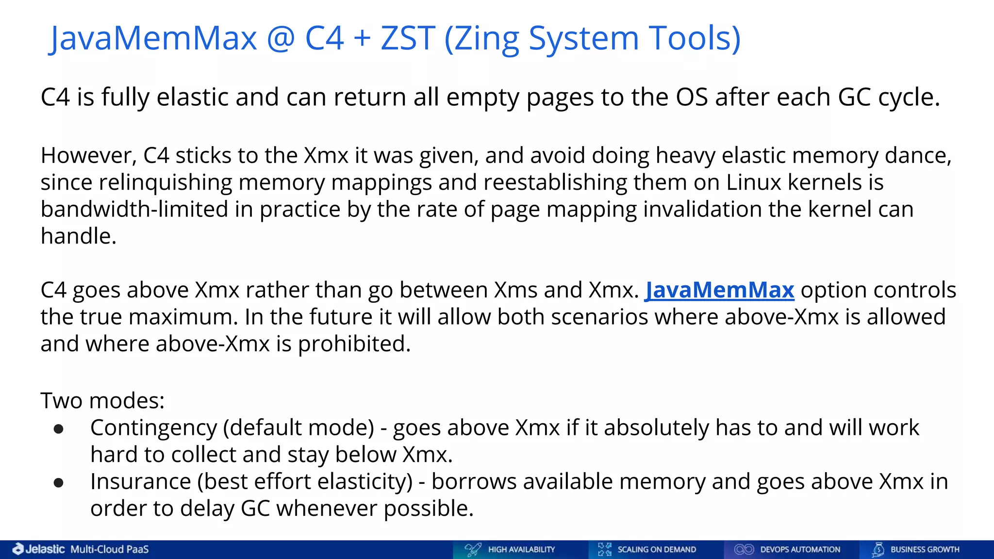 C4 is fully elastic and can return all empty pages to the OS after each GC cycle. However, C4 sticks to the Xmx it was given, and avoid doing heavy elastic memory dance, since relinquishing memory mappings and reestablishing them on Linux kernels is bandwidth-limited in practice by the rate of page mapping invalidation the kernel can handle. C4 goes above Xmx rather than go between Xms and Xmx. JavaMemMax option controls the true maximum. In the future it will allow both scenarios where above-Xmx is allowed and where above-Xmx is prohibited. Two modes: ● Contingency (default mode) - goes above Xmx if it absolutely has to and will work hard to collect and stay below Xmx. ● Insurance (best eﬀort elasticity) - borrows available memory and goes above Xmx in order to delay GC whenever possible. JavaMemMax @ С4 + ZST (Zing System Tools) 
