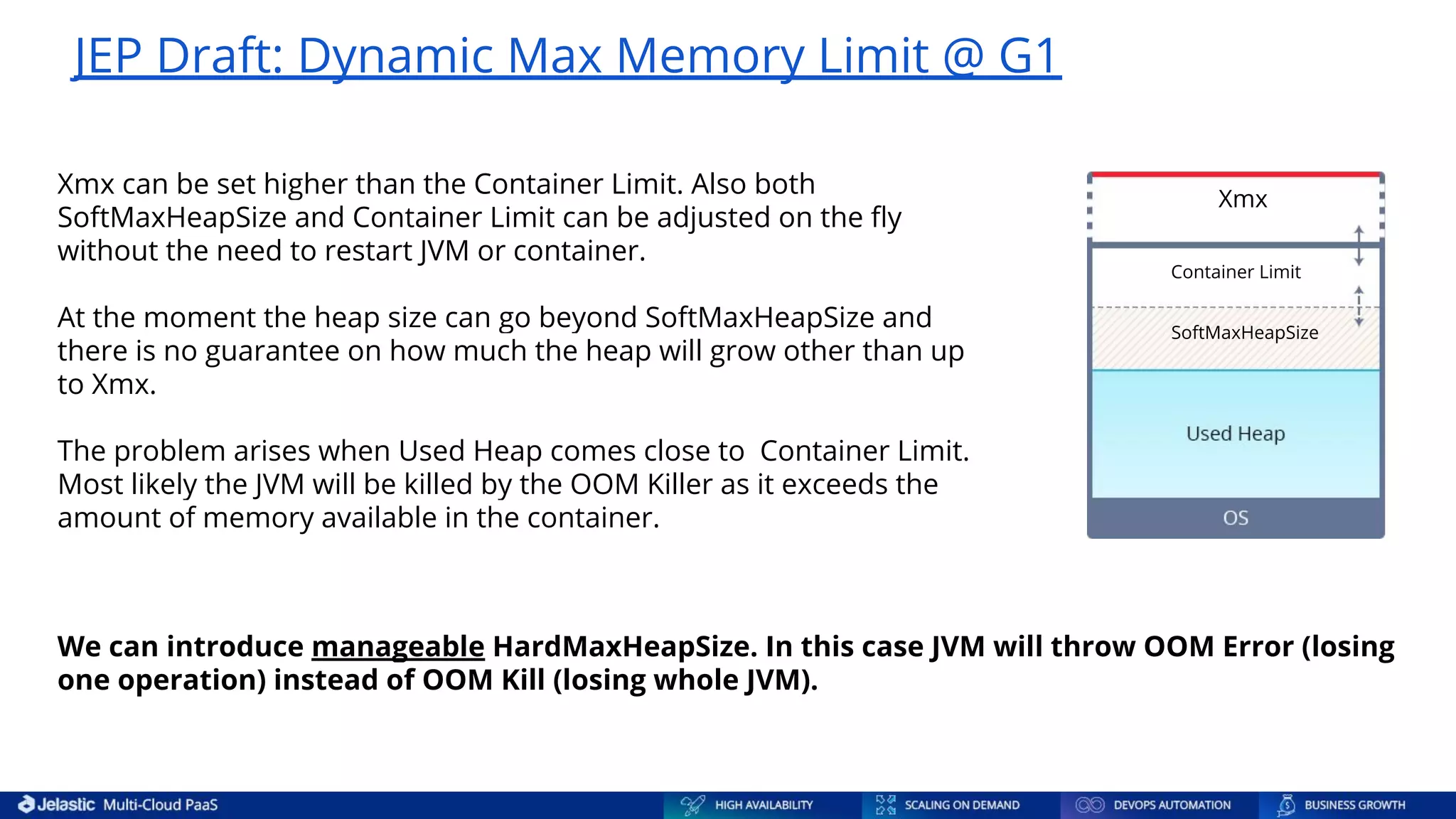 Xmx can be set higher than the Container Limit. Also both SoftMaxHeapSize and Container Limit can be adjusted on the ﬂy without the need to restart JVM or container. At the moment the heap size can go beyond SoftMaxHeapSize and there is no guarantee on how much the heap will grow other than up to Xmx. The problem arises when Used Heap comes close to Container Limit. Most likely the JVM will be killed by the OOM Killer as it exceeds the amount of memory available in the container. JEP Draft: Dynamic Max Memory Limit @ G1 We can introduce manageable HardMaxHeapSize. In this case JVM will throw OOM Error (losing one operation) instead of OOM Kill (losing whole JVM). Xmx Container Limit SoftMaxHeapSize 