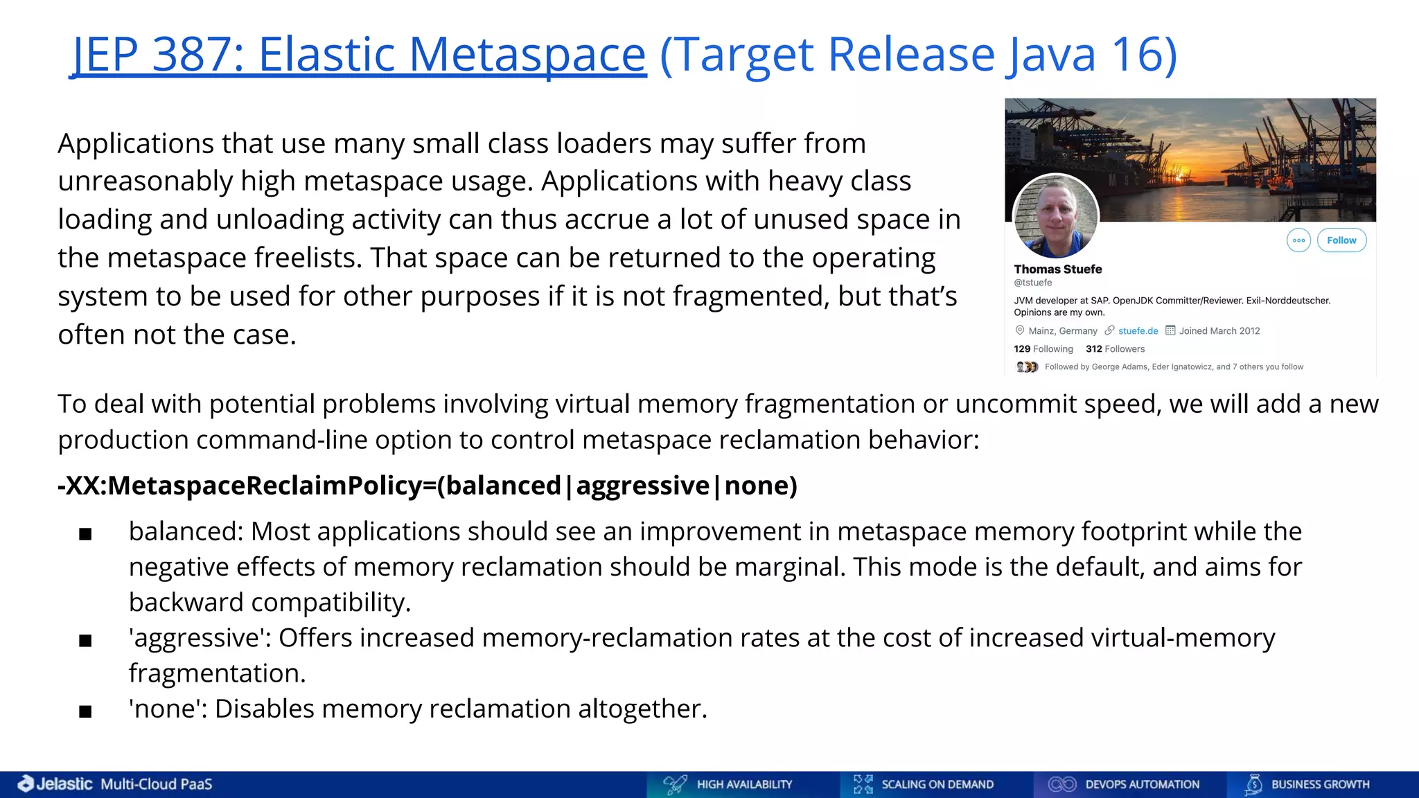JEP 387: Elastic Metaspace (Target Release Java 16) To deal with potential problems involving virtual memory fragmentation or uncommit speed, we will add a new production command-line option to control metaspace reclamation behavior: -XX:MetaspaceReclaimPolicy=(balanced|aggressive|none) ■ balanced: Most applications should see an improvement in metaspace memory footprint while the negative eﬀects of memory reclamation should be marginal. This mode is the default, and aims for backward compatibility. ■ 'aggressive': Oﬀers increased memory-reclamation rates at the cost of increased virtual-memory fragmentation. ■ 'none': Disables memory reclamation altogether. Applications that use many small class loaders may suﬀer from unreasonably high metaspace usage. Applications with heavy class loading and unloading activity can thus accrue a lot of unused space in the metaspace freelists. That space can be returned to the operating system to be used for other purposes if it is not fragmented, but that’s often not the case. 