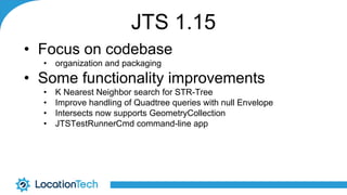 JTS 1.15
• Focus on codebase
• organization and packaging
• Some functionality improvements
• K Nearest Neighbor search for STR-Tree
• Improve handling of Quadtree queries with null Envelope
• Intersects now supports GeometryCollection
• JTSTestRunnerCmd command-line app
 