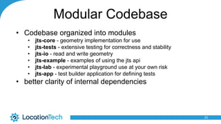 Modular Codebase
• Codebase organized into modules
• jts-core - geometry implementation for use
• jts-tests - extensive testing for correctness and stability
• jts-io - read and write geometry
• jts-example - examples of using the jts api
• jts-lab - experimental playground use at your own risk
• jts-app - test builder application for defining tests
• better clarity of internal dependencies
23
 