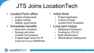JTS Joins LocationTech
• LocationTech offers
• project infrastructure
• project visibility
• stability, governance
• Immediate benefits
• More team members
• Synergy with other
LocationTech projects
• In-depth legal review for IP
(Intellectual Property) cleanliness
24
• Initial Work
• Project Application
• License Change
• LocationTech Incubation
• Long term hopes
• Additional Contributors
• Funding for JTS 2.0
• Build Infrastructure
• Official Maven Deployment
 