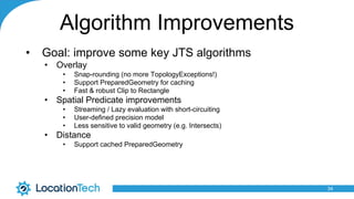 Algorithm Improvements
• Goal: improve some key JTS algorithms
• Overlay
• Snap-rounding (no more TopologyExceptions!)
• Support PreparedGeometry for caching
• Fast & robust Clip to Rectangle
• Spatial Predicate improvements
• Streaming / Lazy evaluation with short-circuiting
• User-defined precision model
• Less sensitive to valid geometry (e.g. Intersects)
• Distance
• Support cached PreparedGeometry
34
 